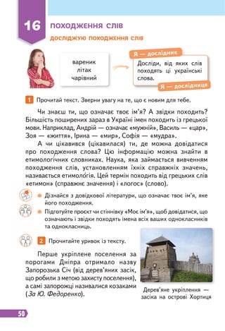 50
16 ПОХОДЖЕННЯ СЛІВ
ДОСЛІДЖУЮ ПОХОДЖЕННЯ СЛІВ
вареник
літак
чарівний
Досліди, від яких слів
походять ці українські
слова.
Я — дослідник
Я — дослідниця
1 Прочитай текст. Зверни увагу на те, що є новим для тебе.
2 Прочитайте уривок із тексту.
Чи знаєш ти, що означає твоє ім’я? А звідки походить?
Більшість поширених зараз в Україні імен походить із грецької
мови. Наприклад, Андрій — означає «мужній», Василь — «цар»,
Зоя — «життя», Ірина — «мир», Софія — «мудра».
А чи цікавився (цікавилася) ти, де можна довідатися
про походження слова? Цю інформацію можна знайти в
етимологічних словниках. Наука, яка займається вивченням
походження слів, установленням їхніх справжніх значень,
називається етимологія. Цей термін походить від грецьких слів
«етимон» (справжнє значення) і «логос» (слово).
Перше укріплене поселення за
порогами Дніпра отримало назву
Запорозька Січ (від дерев’яних засік,
що робили з метою захисту поселення),
а самі запорожці називалися козаками
(За Ю. Федоренко).
Дізнайся з довідкової літератури, що означає твоє ім’я, яке
його походження.
Підготуйте проєкт чи стіннівку «Моє ім’я», щоб довідатися, що
означають і звідки походять імена всіх ваших однокласників
та однокласниць.
Дерев’яне укріплення —
засіка на острові Хортиця
 