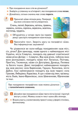 51
3 Прочитай назви місяців року. Поміркуй,
від яких слів вони могли утворитися.
4 Прочитайте текст. Зверніть увагу на географічні назви.
Яка інформація вас зацікавила?
Січень, лютий, березень, квітень, травень,
червень, липень, серпень, вересень, жовтень,
листопад, грудень.
Візьми участь у колективному проєкті класу у формі стіннівки,
фотоколажу.
Об’єднайтесь у чотири групи (за порами
року) і дослідіть походження назв місяців.
Про походження яких слів ви дізналися?
Знайдіть у словнику чи в Інтернеті, яке походження слова козак.
Дізнайтеся, скільки значень має слово пороги.
5 Дізнайся про походження назви твого міста (села) і підготуй
виступ у класі. Можеш скласти текст казки або легенди.
Чи цікавилися ви коли-небудь походженням назв міст,
сіл, річок? Для прикладу, назва одного з наймолодших міст
України, міста Славутич, походить від давньої слов’янської
назви річки Дніпро — Славутич. Від назв річок, поблизу яких
вони розташовані, походять назви міст Луганськ, Полтава,
Прип’ять, Тисмениця, назви сіл Дністрівка, Дунаєць, Пилявка
та багато інших. Деякі географічні найменування походять
від назв рослин: села Барвінкове, Грушки, Калинівка, місто
Дубно. Інші найменування походять від назв тварин: села
Гракове, Лебедівка, Карасівка. А ще є назви від імен, прізвищ:
міста Львів, Івано-Франківськ, села Шевченкове, Юрченкове
та інші.
Про походження географічних назв можна дізнатися
з топонімічного словника.
 