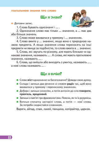 52
Що я знаю?
Доповни запис.
1. Слова бувають однозначні і … .
2. Однозначне слово має тільки … значення, а … має два
або більше значень.
3. Слово може вживатися у прямому і … значеннях.
4. Слово вжито у … значенні, якщо воно є природною на-
звою предмета. А якщо значення слова переносять на інші
предмети чи явища за подібністю, то слово вжито в … значенні.
5. Слова, які звучать по-різному, але мають близьке чи од-
накове значення, називають … . А слова, які мають протилежне
значення, називають … .
6. Слова, що вийшли або виходять з ужитку, називають … ,
а нові слова називають … .
Що я вмію?
Слово міст однозначне чи багатозначне? Доведи свою думку.
Склади і запиши два речення зі словом радіє так, щоб воно
вживалося у прямому і переносному значеннях.
Добери і запиши синоніми, а потім антонім до слів говорити,
приятель, вродливий.
Запиши з пам’яті три фразеологізми. Поясни, як ти їх розумієш.
Випиши спочатку застарілі слова, а потім — нові слова.
За потреби скористайся словником.
Варяги, айпад, спам, лакей, панщина, копірайтер, царизм.
УЗАГАЛЬНЮЮ ЗНАННЯ ПРО СЛОВО
 
