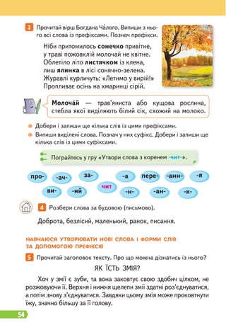 54
3 Прочитай вірш Богдана Чалого. Випиши з ньо-
го всі слова із префіксами. Познач префікси.
5 Прочитай заголовок тексту. Про що можна дізнатись із нього?
Добери і запиши ще кілька слів із цими префіксами.
Випиши виділені слова. Познач у них суфікс. Добери і запиши ще
кілька слів із цими суфіксами.
ЯК ЇСТЬ ЗМІЯ?
Хоч у змії є зуби, та вона заковтує свою здобич цілком, не
розжовуючи її. Верхня і нижня щелепи змії здатні роз’єднуватися,
а потім знову з’єднуватися. Завдяки цьому змія може проковтнути
їжу, значно більшу за її голову.
Доброта, безлісий, маленький, ранок, писання.
Ніби притомилось сонечко привітне,
у траві пожовклій молочай не квітне.
Облетіло літо листячком із клена,
лиш ялинка в лісі сонячно-зелена.
Журавлі курличуть: «Летимо у вирій!»
Пропливає осінь на хмаринці сірій.
4 Розбери слова за будовою (письмово).
Молочай — трав’яниста або кущова рослина,
стебла якої виділяють білий сік, схожий на молоко.
Пограйтесь у гру «Утвори слова з коренем -чит-».
-ан- -к-
-я
про- -ач- -а
-н-
-ий
ви-
за-
чит
пере- -анн-
НАВЧАЮСЯ УТВОРЮВАТИ НОВІ СЛОВА І ФОРМИ СЛІВ
ЗА ДОПОМОГОЮ ПРЕФІКСІВ
 