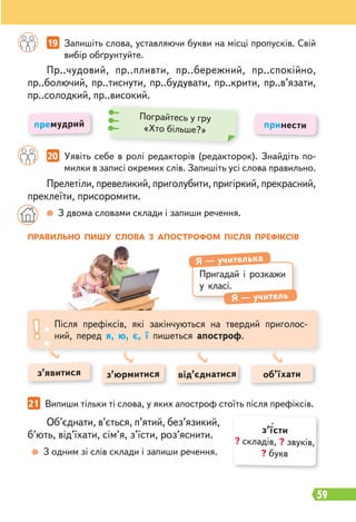 59
19 Запишіть слова, уставляючи букви на місці пропусків. Свій
вибір обґрунтуйте.
20 Уявіть себе в ролі редакторів (редакторок). Знайдіть по-
милки в записі окремих слів. Запишіть усі слова правильно.
21 Випиши тільки ті слова, у яких апостроф стоїть після префіксів.
З одним зі слів склади і запиши речення.
З двома словами склади і запиши речення.
Пр..чудовий, пр..пливти, пр..бережний, пр..спокійно,
пр..болючий, пр..тиснути, пр..будувати, пр..крити, пр..в’язати,
пр..солодкий, пр..високий.
Прелетіли, превеликий, приголубити, пригіркий, прекрасний,
преклеїти, присоромити.
Об’єднати, в’ється, п’ятий, без’язикий,
б’ють, від’їхати, сім’я, з’їсти, роз’яснити.
премудрий принести
Пограйтесь у гру
«Хто більше?»
ПРАВИЛЬНО ПИШУ СЛОВА З АПОСТРОФОМ ПІСЛЯ ПРЕФІКСІВ
Пригадай і розкажи
у класі.
Я — учителька
Я — учитель
Після префіксів, які закінчуються на твердий приголос-
ний, перед я, ю, є, ї пишеться апостроф.
з’явитися з’юрмитися від’єднатися об’їхати
з’їсти
? складів, ? звуків,
? букв
 