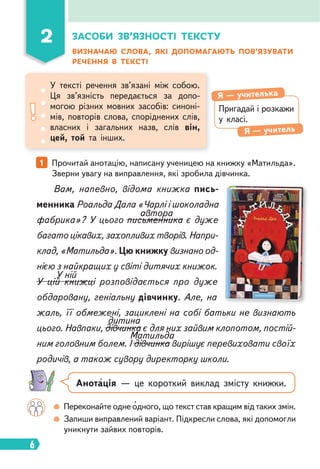 6
ЗАСОБИ ЗВ’ЯЗНОСТІ ТЕКСТУ
ВИЗНАЧАЮ СЛОВА, ЯКІ ДОПОМАГАЮТЬ ПОВ’ЯЗУВАТИ
РЕЧЕННЯ В ТЕКСТІ
1 Прочитай анотацію, написану ученицею на книжку «Матильда».
Зверни увагу на виправлення, які зробила дівчинка.
Вам, напевно, відома книжка пись-
менника Роальда Дала «Чарлі і шоколадна
фабрика»? У цього письменника є дуже
багато цікавих, захопливих творів. Напри-
клад, «Матильда». Цю книжку визнано од-
нією з найкращих у світі дитячих книжок.
У цій книжці розповідається про дуже
обдаровану, геніальну дівчинку. Але, на
жаль, її обмежені, зациклені на собі батьки не визнають
цього. Навпаки, дівчинка є для них зайвим клопотом, постій-
ним головним болем. І дівчинка вирішує перевиховати своїх
родичів, а також сувору директорку школи.
автора
У ній
дитина
Матильда
Переконайте одне одного, що текст став кращим від таких змін.
Запиши виправлений варіант. Підкресли слова, які допомогли
уникнути зайвих повторів.
Пригадай і розкажи
у класі.
Я — учителька
Я — учитель
У тексті речення зв’язані між собою.
Ця зв’язність передається за допо-
могою різних мовних засобів: синоні-
мів, повторів слова, споріднених слів,
власних і загальних назв, слів він,
цей, той та інших.
2
Анотація — це короткий виклад змісту книжки.
 