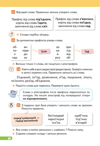 60
22 Відгадай слова. Правильно запиши утворені слова.
23 За допомогою префіксів утвори слова.
24 Уявіть себе в ролі редакторів (редакторок). Знайдіть помилки
в записі окремих слів. Правильно запишіть усі слова.
25 З поданих груп букв утворіть і запишіть слова за зразком.
Поясніть правопис.
Склади подібну загадку.
Випиши тільки ті слова, які пишуться з апострофом.
Поділіть слова для переносу. Перевірте одне одного.
Яке слово з-поміж записаних є «зайвим» ? Поясни чому.
З двома словами склади і запиши речення.
Префікс від слова під’єднати,
корінь від слова їздити,
закінчення від слова світ.
Префікс від слова з’явитися,
корінь від слова поїздка,
закінчення від слова сад.
об-
по-
з-
над-
ви-
пере-
до-
за-
за-
на-
в-
роз-
при-
під-
від-
об-
їсти їзд
З’єднаний, по’їзд, розяснення, в’їзд, поєднання, зїхати,
по’яснити, розїзд, об’єднання.
Слова з апострофом після префікса переносяться по
складах. На письмі апостроф від попередньої літери
не відокремлюють.
без’ниядерй
нароз’нєдня
тиз’їха
єдоб’тина
їпід’тиха
в’ятидей
перед’нийюлевій —
перед’ювілейний
 