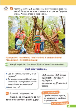 61
27 Прочитай сполучення слів.
Накрити на стіл, добігти до лісу,
зачинити за собою, унести у двір.
(від) пливати (від) берега
відпливати (від чого? )
від берега
відпливати від (високого)
берега
РОЗПІЗНАЮ І ПРАВИЛЬНО ПИШУ СЛОВА ЗІ СПІВЗВУЧНИМИ
ПРЕФІКСАМИ І ПРИЙМЕННИКАМИ
Зробивздубасірник.
Утворіть прислів’я і запишіть. Дайте відповіді на запитання.
Зроби висновок про те,
як розрізнити префікси
і прийменники.
Я — дослідник
Я — дослідниця
26 Розглянь світлину. У що граються діти? Ким вони себе уяв-
ляють? Розкажи, як вони готувалися до гри, як будували
курінь. Уживай слова із префіксами.
Що ви написали разом, а що
окремо?
Як вимовляють префікси і при-
йменники з наступним словом:
нероздільно чи роздільно?
А як пишуть?
 