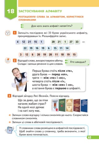 63
18 ЗАСТОСУВАННЯ АЛФАВІТУ
РОЗТАШОВУЮ СЛОВА ЗА АЛФАВІТОМ, КОРИСТУЮСЯ
СЛОВНИКАМИ
1 Запишіть послідовно всі 33 букви українського алфавіту,
пронумерувавши їх. Розшифруйте запис.
2 Відгадай слово, використовуючи абетку.
Склади і запиши речення із цим словом.
3 Відгадай загадку Лесі Вознюк. Поясни відгадку.
Що за диво, що за птах
наганяє жабам страх?
На одній нозі дрімає
і на хаті хату має.
Запиши слово-відгадку і кілька синонімів до нього. Скористайся
словником синонімів.
Запиши ці слова в абетковій послідовності.
Хто швидше?
Для чого знати алфавіт напам’ять?
Перша буква стоїть після «те»,
друга буква — перед «ел»,
третя — між «пе» і «ес»,
четверта стоїть після «і»,
шоста буква — між «ем» і «о»,
а остання буква є першою в алфавіті.
У словниках слова розміщено в алфавітній послідовності.
Щоб знайти слово у словнику, треба визначити, з якої
букви воно починається.
4
22
3
20
21
16
6
15
19
1
12
19
12
21
15
19 11
28
27
1
6
18 15
14
11 19
33 —
20
 