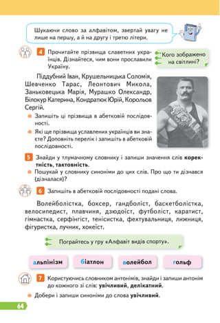 64
5 Знайди у тлумачному словнику і запиши значення слів корек-
тність, тактовність.
4 Прочитайте прізвища славетних укра-
їнців. Дізнайтеся, чим вони прославили
Україну.
Запишіть ці прізвища в абетковій послідов-
ності.
Які ще прізвища уславлених українців ви зна-
єте? Доповніть перелік і запишіть в абетковій
послідовності.
Пошукай у словнику синоніми до цих слів. Про що ти дізнався
(дізналася)?
Добери і запиши синоніми до слова увічливий.
Піддубний Іван, Крушельницька Соломія,
Шевченко Тарас, Леонтович Микола,
Заньковецька Марія, Мурашко Олександр,
Білокур Катерина, Кондратюк Юрій, Корольов
Сергій.
Волейболістка, боксер, гандболіст, баскетболістка,
велосипедист, плавчиня, дзюдоїст, футболіст, каратист,
гімнастка, серфінгіст, тенісистка, фехтувальниця, лижниця,
фігуристка, лучник, хокеїст.
Шукаючи слово за алфавітом, звертай увагу не
лише на першу, а й на другу і третю літери.
6 Запишіть в абетковій послідовності подані слова.
альпінізм біатлон волейбол гольф
Кого зображено
на світлині?
7 Користуючись словником антонімів, знайди і запиши антонім
до кожного зі слів: увічливий, делікатний.
Пограйтесь у гру «Алфавіт видів спорту».
 