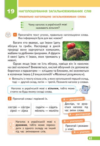 65
ПРАВИЛЬНО НАГОЛОШУЮ ЗАГАЛЬНОВЖИВАНІ СЛОВА
1 Прочитайте текст уголос, правильно наголошуючи слова.
Яка інформація була для вас новою?
2 Прочитай слова і порівняй їх.
Випишіть із тексту кілька слів, у яких наголошений перший склад,
тоді — другий склад, потім — третій. Позначте наголос у словах.
Багато хто вважає, що їжаки їдять
яблука та гриби. Насправді в дикій
природі вони харчуються комахами,
жабами та дрібними гризунами. А фрукти
й овочі їдять ті їжаки, яких тримають у
неволі.
Однак якщо їжак не їсть яблука, навіщо він їх наколює
на свої колючки? Виявляється, кислий яблучний сік допомагає
боротися з паразитами — кліщами та блохами, які оселяються
в колючках їжака (З енциклопедії «Маленькі розумники»).
Наголос в українській мові є вільним, тобто може
стояти на будь-якому складі слова.
19 НАГОЛОШУВАННЯ ЗАГАЛЬНОВЖИВАНИХ СЛІВ
Чому наголос в українській мові
називають вільним?
сестра — сестри
зірки — зірка
садити — садять
мелють — молоти
Досліди, чи руха-
ється наголос під
час зміни слова.
Я — дослідник
Я — дослідниця
Прочитай і розкажи
у класі.
Я — учителька
Я — учитель
Наголос в українській мові є
рухомим, тобто може перехо-
дити з одного складу на інший
під час змінювання слів.
 