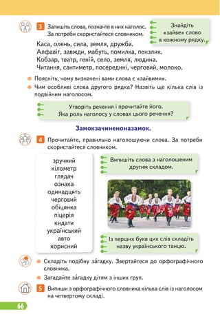 66
зручний
кілометр
глядач
ознака
одинадцять
черговий
обіцянка
піцерія
кидати
український
авто
корисний
Каса, олень, сила, земля, дружба.
Алфавіт, завжди, мабуть, помилка, пензлик.
Кобзар, театр, геній, село, земля, людина.
Читання, сантиметр, посередині, черговий, молоко.
Поясніть, чому визначені вами слова є «зайвими».
Чим особливі слова другого рядка? Назвіть ще кілька слів із
подвійним наголосом.
3 Запишіть слова, позначте в них наголос.
За потреби скористайтеся словником.
5 Випиши з орфографічного словника кілька слів із наголосом
на четвертому складі.
4 Прочитайте, правильно наголошуючи слова. За потреби
скористайтеся словником.
Знайдіть
«зайве» слово
в кожному рядку.
Замокзачиненоназамок.
Утворіть речення і прочитайте його.
Яка роль наголосу у словах цього речення?
Складіть подібну загадку. Звертайтеся до орфографічного
словника.
Загадайте загадку дітям з інших груп.
Випишіть слова з наголошеним
другим складом.
Із перших букв цих слів складіть
назву українського танцю.
 