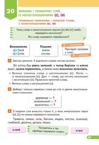 67
Ліс улітку був увесь зелений, а тепер берізки та клени
жовті, осики червоніють, а поміж ними ялиночки зеленіють.
Тривога, лимон, село, бензин, медок, листок, пшениця,
глибокий, десятка, деталь, пенал.
Випиши спочатку слова з наголошеними [е]. Потім —
із ненаголошеними [е]. Далі — слова, що містять наголошені
і ненаголошені [е]. Правильно прочитай слова.
Випиши слова з наголошеними [и].
1 Запиши речення. У виділених словах постав наголос.
2 Добери і запиши перевірні слова до слів із двома ненаголоше-
ними голосними.
3 З поданих слів випишіть тільки ті, у яких ненаголошені звуки
[е], [и] не можна перевірити наголосом.
ПРАВИЛЬНО ВИМОВЛЯЮ І ЗАПИСУЮ СЛОВА
З НЕНАГОЛОШЕНИМИ [Е], [И]
Вимовляємо
з[еи
]мля
л[ие
]сток
Пишемо
земля
листок
Пригадай і розкажи
у класі.
Я — учителька
Я — учитель
Чому слово з ненаголошеним звуком [е] або [и] треба
перевіряти наголосом?
Які слова називають перевірними?
20 ВИМОВА І ПРАВОПИС СЛІВ
ІЗ НЕНАГОЛОШЕНИМИ [Е], [И]
деревище — ?
зелененький — ?
веселитись — ?
земля землі
Пограйтесь у гру
«Добери перевірне слово».
 