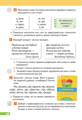 68
У записаних словах підкресли орфограми. Яке слово не треба
перевіряти?
Склади і запиши речення зі словами-відгадками.
Загадайте одне одному загадки, відгадками до яких є слова
з ненаголошеними [е], [и].
Перевірте написання цих слів за орфографічним словником
і запишіть, уставляючи замість крапок пропущені букви.
5 Відгадай загадки і запиши відгадки.
ц..буля
б..тон
к..парис
м..даль
ж..тон
м..тро
к..шеня
п..ріг
Як правильно
записати ці
слова?
Підкресли слова, які не можна перевірити
наголосом.
Р(е ,и)клама, ш(е, и)рокий, м(е, и)нулий,
скр(е, и)піти, д(е, и)ректор, гл(е, и)боко,
кол(е, и)ктив, з(е, и)рнина, м(е, и)лодія.
7 Добери з орфографічного словника три слова з ненаголо-
шеними голосними [е], [и], що не перевіряються наголосом.
Склади із цими словами речення і запиши.
6 Прочитай і запиши слова. Який із варіан-
тів, поданий у дужках, ти вибереш? Поясни
чому.
4 Прочитайте слова. Чи можна наголосом перевірити правопис
пропущених у них літер?
Прийшла до нас бабуся
у білому кожусі.
Поля причепурила —
пухнастим снігом вкрила.
Ганна Зралко
Дві смужечки на снігу
залишаю на бігу.
Я лечу від них стрілою,
а вони — слідом за мною.
Володимир Чубенко
 