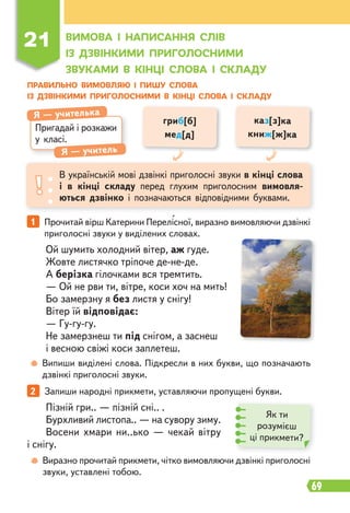 69
1 Прочитай вірш Катерини Перелісної, виразно вимовляючи дзвінкі
приголосні звуки у виділених словах.
Ой шумить холодний вітер, аж гуде.
Жовте листячко тріпоче де-не-де.
А берізка гілочками вся тремтить.
— Ой не рви ти, вітре, коси хоч на мить!
Бо замерзну я без листя у снігу!
Вітер їй відповідає:
— Гу-гу-гу.
Не замерзнеш ти під снігом, а заснеш
і весною свіжі коси заплетеш.
Випиши виділені слова. Підкресли в них букви, що позначають
дзвінкі приголосні звуки.
2 Запиши народні прикмети, уставляючи пропущені букви.
Виразно прочитай прикмети, чітко вимовляючи дзвінкі приголосні
звуки, уставлені тобою.
Пізній гри.. — пізній сні.. .
Бурхливий листопа.. — на сувору зиму.
Восени хмари ни..ько — чекай вітру
і снігу.
ПРАВИЛЬНО ВИМОВЛЯЮ І ПИШУ СЛОВА
ІЗ ДЗВІНКИМИ ПРИГОЛОСНИМИ В КІНЦІ СЛОВА І СКЛАДУ
ВИМОВА І НАПИСАННЯ СЛІВ
ІЗ ДЗВІНКИМИ ПРИГОЛОСНИМИ
ЗВУКАМИ В КІНЦІ СЛОВА І СКЛАДУ
Пригадай і розкажи
у класі.
Я — учителька
Я — учитель
В українській мові дзвінкі приголосні звуки в кінці слова
і в кінці складу перед глухим приголосним вимовля-
ються дзвінко і позначаються відповідними буквами.
гриб[б]
мед[д]
каз[з]ка
книж[ж]ка
21
Як ти
розумієш
ці прикмети?
 