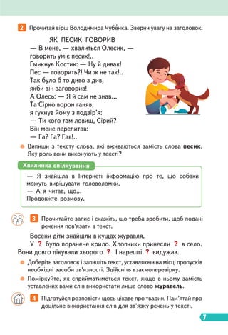 7
2 Прочитай вірш Володимира Чубенка. Зверни увагу на заголовок.
3 Прочитайте запис і скажіть, що треба зробити, щоб подані
речення пов’язати в текст.
4 Підготуйся розповісти щось цікаве про тварин. Пам’ятай про
доцільне використання слів для зв’язку речень у тексті.
Випиши з тексту слова, які вживаються замість слова песик.
Яку роль вони виконують у тексті?
Доберіть заголовок і запишіть текст, уставляючи на місці пропусків
необхідні засоби зв’язності. Здійсніть взаємоперевірку.
Поміркуйте, як сприйматиметься текст, якщо в ньому замість
уставлених вами слів використати лише слово журавель.
ЯК ПЕСИК ГОВОРИВ
— В мене, — хвалиться Олесик, —
говорить уміє песик!..
Гмикнув Костик: — Ну й дивак!
Пес — говорить?! Чи ж не так!..
Так було б то диво з див,
якби він заговорив!
А Олесь: — Я й сам не знав…
Та Сірко ворон ганяв,
я гукнув йому з подвір’я:
— Ти кого там ловиш, Сірий?
Він мене перепитав:
— Га? Га? Гав!..
Восени діти знайшли в кущах журавля.
У ? було поранене крило. Хлопчики принесли ? в село.
Вони довго лікували хворого ? . І нарешті ? видужав.
— Я знайшла в Інтернеті інформацію про те, що собаки
можуть вирішувати головоломки.
— А я читав, що…
Продовжте розмову.
Хвилинка спілкування
 