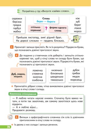 70
Прийшов листопад, зимі рідний брат.
На дорозі слизько — грудень близько.
Дуб, ложка,
низько.
4 До поданих у стовпчиках слів доберіть і запишіть спільно-
кореневі так, щоб у кінці слова чи складу були букви, що
позначають дзвінкі приголосні звуки. Підкресліть букви, які
позначають ці приголосні звуки.
3 Прочитай і запиши прислів’я. Як ти їх розумієш? Підкресли букви,
що позначають дзвінкі приголосні звуки.
Прочитайте дібрані слова, чітко вимовляючи дзвінкі приголосні
звуки в кінці слова і складу.
Із двома з них склади і запиши речення.
5 Випиши з орфографічного словника сім слів із дзвінкими
приголосними в кінці слова чи складу.
спільно-
кореневі
форми одного
слова
Слова
берег — береги
?
ніж
зуб
берег
ліжко
мороз
сережки
берізка
грядка
гарбуз
жабка
дубок
грибок
медок
морозець
ложечка
стежечка
казочка
скибочка
низенько
близенько
швиденько
тяжкенько
— Я люблю читати наукові книжки. Спочатку було важко чи-
тати, а потім так захопливо, аж самому захотілося щось нове
відкрити.
— А я люблю вірші…
Продовжте розмову.
Хвилинка спілкування
Пограйтесь у гру «Вилучте «зайве» слово».
 