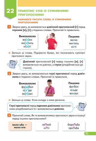 71
22 ПРАВОПИС СЛІВ ІЗ СУМНІВНИМИ
ПРИГОЛОСНИМИ
НАВЧАЮСЯ ПИСАТИ СЛОВА ІЗ СУМНІВНИМИ
ПРИГОЛОСНИМИ
1 Зверни увагу, як вимовляється дзвінкий приголосний [г] перед
глухими [к], [т] у поданих словах. Прочитай їх правильно.
2 Зверни увагу, як вимовляються глухі приголосні перед дзвін-
кими в поданих словах. Прочитай їх правильно.
Запиши ці слова. Підкресли букви, які позначають сумнівні
приголосні звуки.
Запиши ці слова. Усно склади з ними речення.
Вимовляємо
во[х]ко
ми[х]тить
кі[х]ті
Вимовляємо
фу[д]бол
о[з']де
во[ґ]зал
Пишемо
вогко
мигтить
кігті
Пишемо
футбол
осьде
вокзал
Дзвінкий приголосний [г] перед глухими [к], [т]
вимовляється не дзвінко, а глухо (уподібнюється до
глухих).
Глухі приголосні перед парними дзвінкими приголос-
ними уподібнюються їм і вимовляються дзвінко.
3 Прочитай слова. Як ти вимовлятимеш приголосні звуки в позиції
перед іншими приголосними?
молотьба —
молотити
ле?кий
ні?ті
боро?ьба
про?ьба
 