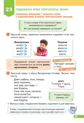 73
ПРАВИЛЬНО ВИМОВЛЯЮ І ЗАПИСУЮ СЛОВА
З ПОДОВЖЕНИМИ М’ЯКИМИ ПРИГОЛОСНИМИ ЗВУКАМИ
Пригадай і розкажи
у класі.
Я — учителька
Я — учитель
Подовжений м’який приголосний
звук позначається на письмі двома
однаковими літерами.
1 Прочитай слова, правильно вимовляючи подовжені м’які при-
голосні звуки.
Випиши слова з подвоєними буквами, поділяючи їх для переносу.
2 Прочитай рядки з вірша Володимира Сосюри. Визнач тему
тексту.
Дзвін шабель, пісні, походи,
воля соколина,
тихі зорі, ясні води —
моя Україна.
Синь гаїв, поля, світання,
пісня солов’їна,
ніжний шепіт і зітхання —
моя Україна.
23 ПОДОВЖЕНІ М’ЯКІ ПРИГОЛОСНІ ЗВУКИ
У яких словах м’які приголосні звуки
вимовляються подовжено?
Як таку вимову передають на письмі?
Вимовляємо
чита[н':]я
воло[с':]я
весі[л':]я
взут[т':]я
Пишемо
читання
волосся
весілля
взуття
А якою Україну
уявляєш ти?
дзвін
? складів, ? звуків,
? букв
Слова з подовженими м’якими приголосними звуками
переносити можна по-різному: насі-ння або насін-ня.
 