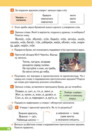 74
5 Прочитай загадку Юлії Черниш. Відгад-
ку запиши.
6 Запиши слова, уставляючи пропущену букву, де це потрібно.
Плаван..я, шит..я, гіл..я, земл..я.
Жит..я, качен..я, знан..я, дозвіл..я.
Стат..я, зіл..я, перехрест..я, вугіл..я.
Тепле, лагідне, яскраве
розцвіло серед галяви.
Не пустуйте з ним, не треба,
бо воно сягне до неба.
Знайди «зайве»
слово в кожному
рядку.
Усно зроби звуко-буквений аналіз одного з утворених слів.
3 За поданим зразком утвори і запиши пари слів.
Читати —
читання.
бажати
змагатися
навчатися
мити
жити
пити
4 Запиши слова. Який із варіантів, поданих у дужках, ти вибереш?
Поясни чому.
Підкресли букви, які позначають подовжені м’які приголосні звуки.
Випиши за абеткою слова з подовженими приголосними звуками.
Поясни правопис.
Підкресли орфограми у словах і обґрунтуй написання.
Поцікався, які відгадки в однокласників та однокласниць. Чи є
серед них слово з подовженими приголосними звуками? Поділи
це слово для переносу різними способами.
Воло(с, сс)я, збуло(с, сс)я, бади(л, лл)я, зати(ш, шш)я,
коше(н, нн)я, бага(т, тт)я, узбере(ж, жж)я, обли(ч, чч)я, знаря-
(д, дд)я, неді(л, лл)я.
б
Знання красить,
Вчення — світ,
Найвища школа —
а невчення — тьма.
саме життя.
а незнання смішить.
7 Утвори і прочитай прислів’я. Як ти їх розумієш?
 