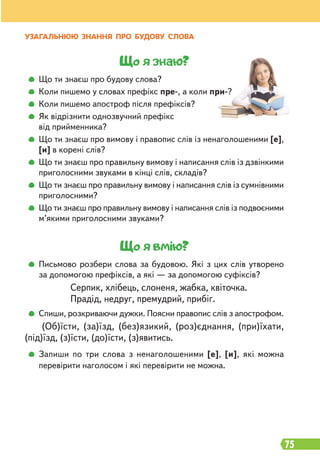 75
Що я знаю?
Що ти знаєш про будову слова?
Коли пишемо у словах префікс пре-, а коли при-?
Коли пишемо апостроф після префіксів?
Як відрізнити однозвучний префікс
від прийменника?
Що ти знаєш про вимову і правопис слів із ненаголошеними [е],
[и] в корені слів?
Що ти знаєш про правильну вимову і написання слів із дзвінкими
приголосними звуками в кінці слів, складів?
Що ти знаєш про правильну вимову і написання слів із сумнівними
приголосними?
Що ти знаєш про правильну вимову і написання слів із подвоєними
м’якими приголосними звуками?
Що я вмію?
Письмово розбери слова за будовою. Які з цих слів утворено
за допомогою префіксів, а які — за допомогою суфіксів?
Серпик, хлібець, слоненя, жабка, квіточка.
Прадід, недруг, премудрий, прибіг.
Спиши, розкриваючи дужки. Поясни правопис слів з апострофом.
(Об)їсти, (за)їзд, (без)язикий, (роз)єднання, (при)їхати,
(під)їзд, (з)їсти, (до)їсти, (з)явитись.
Запиши по три слова з ненаголошеними [е], [и], які можна
перевірити наголосом і які перевірити не можна.
УЗАГАЛЬНЮЮ ЗНАННЯ ПРО БУДОВУ СЛОВА
 