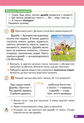 79
4 Прочитайте текст. До якого стилю його можна віднести?
Дружба — безкорисливі взаємовід-
носини між людьми. В основі дружніх
стосунків лежать: довіра, відданість,
чуйність, увічливість, вірність, щирість,
вихованість, уважність. Дружба засно-
вана на взаємних симпатіях, спільних
інтересах, захопленнях людей. Найго-
ловніше в дружбі — це взаємодопомога
(За Вікіпедією).
Випишіть із другого речення тексту іменники з абстрактним
значенням за абеткою. Визначте число і рід цих іменників.
Побудуйте звукові моделі слів у сполученні захоплення людей.
Визначте, до якої частини мови вони належать.
— Скажи, будь ласка, іменник дружба вживається у множині?
— Цей іменник уживається тільки в … . Він … роду, тому що … .
— А іменник піжмурки?
Продовжте розмову.
Хвилинка спілкування
5 Поєднай частини прислів’їв і запиши. Як ти їх розумієш?
Одяг краще новий,
Дружба і братство —
Яку дружбу заведеш,
З добрим дружись,
найбільше багатство.
а лихого — стережись.
а дружба — стара.
таке і життя проведеш.
Визнач число і рід усіх іменників. У якому прислів’ї немає
іменників?
Назви спільнокореневі слова, ужиті у прислів’ях.
Розкажи, які ще прислів’я про дружбу ти знаєш. Склади
власний вислів про дружбу.
 