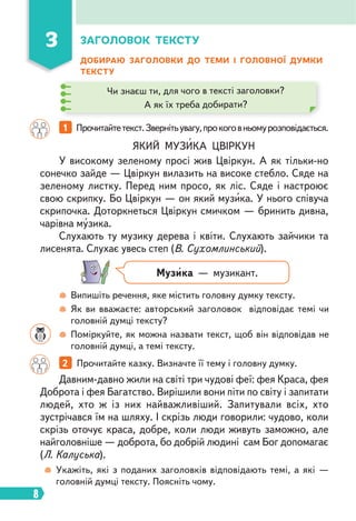 8
ДОБИРАЮ ЗАГОЛОВКИ ДО ТЕМИ І ГОЛОВНОЇ ДУМКИ
ТЕКСТУ
1 Прочитайтетекст.Звернітьувагу,прокоговньомурозповідається.
2 Прочитайте казку. Визначте її тему і головну думку.
ЯКИЙ МУЗИКА ЦВІРКУН
У високому зеленому просі жив Цвіркун. А як тільки-но
сонечко зайде — Цвіркун вилазить на високе стебло. Сяде на
зеленому листку. Перед ним просо, як ліс. Сяде і настроює
свою скрипку. Бо Цвіркун — он який музика. У нього співуча
скрипочка. Доторкнеться Цвіркун смичком — бринить дивна,
чарівна музика.
Слухають ту музику дерева і квіти. Слухають зайчики та
лисенята. Слухає увесь степ (В. Сухомлинський).
Давним-давно жили на світі три чудові феї: фея Краса, фея
Доброта і фея Багатство. Вирішили вони піти по світу і запитати
людей, хто ж із них найважливіший. Запитували всіх, хто
зустрічався їм на шляху. І скрізь люди говорили: чудово, коли
скрізь оточує краса, добре, коли люди живуть заможно, але
найголовніше — доброта, бо добрій людині сам Бог допомагає
(Л. Калуська).
3 ЗАГОЛОВОК ТЕКСТУ
Чи знаєш ти, для чого в тексті заголовки?
А як їх треба добирати?
Музика — музикант.
Випишіть речення, яке містить головну думку тексту.
Як ви вважаєте: авторський заголовок відповідає темі чи
головній думці тексту?
Поміркуйте, як можна назвати текст, щоб він відповідав не
головній думці, а темі тексту.
Укажіть, які з поданих заголовків відповідають темі, а які —
головній думці тексту. Поясніть чому.
 