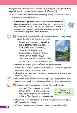 82
4 Прочитайте вірш Надії Голуб. Визначте тему і головну думку
вірша. Доберіть до нього заголовок.
5 Виразно прочитай уривок із вірша Дмитра Білоуса.
Назви повторюваний іменник. Познач у ньому закінчення. Запиши
в дужках відмінок іменника.
Назвіть іменники, ужиті у вірші в початковій формі.
Випишіть із вірша іменники у множині, зазначте в дужках
початкову форму кожного з них.
Доведіть, що виділені іменники вживаються у кличному
відмінку однини.
Поміркуй, якою ти хочеш бачити Україну в майбутньому. Усно
склади невеликий текст-міркування і підготуйся озвучити його.
Назви іменники з абстрактним значенням, використані у вірші.
Обґрунтуй свою думку.
Склади і запиши два речення із цими словами (на вибір).
Розквітай, прекрасна Україно,
рідна земле, матінко моя.
Хай лунає мова солов’їна,
пісня неповторная твоя.
Хай смереки, ясени й тополі,
квітки, луки, трави і сади
шепотять нам вірші щедрі, добрі,
вольні, чисті, із джерельної води.
наш дорогий, що зветься Україна (В. Сосюра). 4. І єдиній моїй
Україні — нероздільна моя любов (Л. Полтава).
Початковою формою іменника є форма називного
відмінка однини. Наприклад: Україна — це земля,
яку люблю найбільше я! — іменник Україна
вживається у формі називного відмінка однини і є
початковою формою цього іменника.
Іменник! Він узяв собі на плечі
велике діло — визначати речі, —
ім’я, найменування і наймення:
робота, біль, і радість, і натхнення.
Визнач рід
іменника біль.
 