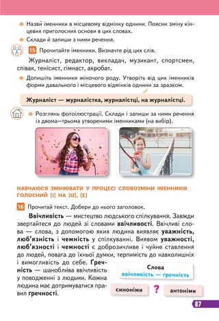 87
Назви іменники в місцевому відмінку однини. Поясни зміну кін-
цевих приголосних основи в цих словах.
Склади й запиши з ними речення.
15 Прочитайте іменники. Визначте рід цих слів.
16 Прочитай текст. Добери до нього заголовок.
Журналіст, редактор, викладач, музикант, спортсмен,
співак, тенісист, гімнаст, акробат.
Ввічливість — мистецтво людського спілкування. Завжди
звертайтеся до людей зі словами ввічливості. Ввічливі сло-
ва — слова, з допомогою яких людина виявляє уважність,
люб’язність і чемність у спілкуванні. Виявом уважності,
люб’язності і чемності є доброзичливе і чуйне ставлення
до людей, повага до їхньої думки, терпимість до навколишніх
і вимогливість до себе. Ґреч-
ність — шаноблива ввічливість
у поводженні з людьми. Кожна
людина має дотримуватися пра-
вил ґречності.
Допишіть іменники жіночого роду. Утворіть від цих іменників
форми давального і місцевого відмінків однини за зразком.
Розглянь фотоілюстрації. Склади і запиши за ними речення
із двома–трьома утвореними іменниками (на вибір).
Журналіст — журналістка, журналістці, на журналістці.
НАВЧАЮСЯ ЗМІНЮВАТИ У ПРОЦЕСІ СЛОВОЗМІНИ ІМЕННИКІВ
ГОЛОСНИЙ [І] НА [О], [Е]
синоніми антоніми
Слова
ввічливість — ґречність
?
 