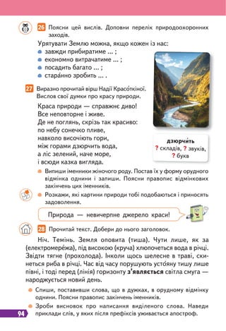 94
Випиши іменники жіночого роду. Постав їх у форму орудного
відмінка однини і запиши. Поясни правопис відмінкових
закінчень цих іменників.
Розкажи, які картини природи тобі подобаються і приносять
задоволення.
Спиши, поставивши слова, що в дужках, в орудному відмінку
однини. Поясни правопис закінчень іменників.
Зроби висновок про написання виділеного слова. Наведи
приклади слів, у яких після префіксів уживається апостроф.
26 Поясни цей вислів. Доповни перелік природоохоронних
заходів.
27 Виразно прочитай вірш Надії Красоткіної.
Вислов свої думки про красу природи.
Ніч. Темінь. Земля оповита (тиша). Чути лише, як за
(електромережа), під високою (круча) хлюпочеться вода в річці.
Звідти тягне (прохолода). Інколи щось шелесне в траві, ски-
неться риба в річці. Час від часу порушують устояну тишу лише
півні, і тоді перед (лінія) горизонту з’являється світла смуга —
народжується новий день.
Урятувати Землю можна, якщо кожен із нас:
завжди прибиратиме … ;
економно витрачатиме … ;
посадить багато … ;
старанно зробить … .
Краса природи — справжнє диво!
Все неповторне і живе.
Де не поглянь, скрізь так красиво:
по небу сонечко пливе,
навколо височіють гори,
між горами дзюрчить вода,
а ліс зелений, наче море,
і всюди казка вигляда.
28 Прочитай текст. Добери до нього заголовок.
дзюрчить
? складів, ? звуків,
? букв
Природа — невичерпне джерело краси!
 