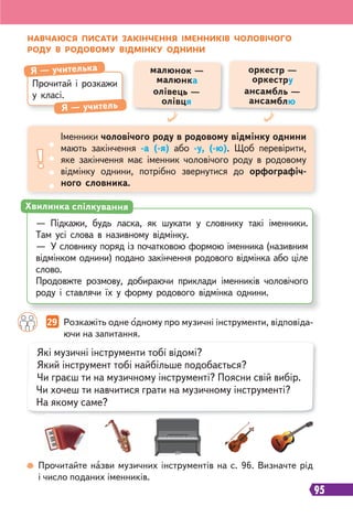 95
НАВЧАЮСЯ ПИСАТИ ЗАКІНЧЕННЯ ІМЕННИКІВ ЧОЛОВІЧОГО
РОДУ В РОДОВОМУ ВІДМІНКУ ОДНИНИ
Прочитайте назви музичних інструментів на с. 96. Визначте рід
і число поданих іменників.
Прочитай і розкажи
у класі.
Я — учителька
Я — учитель
Іменники чоловічого роду в родовому відмінку однини
мають закінчення -а (-я) або -у, (-ю). Щоб перевірити,
яке закінчення має іменник чоловічого роду в родовому
відмінку однини, потрібно звернутися до орфографіч-
ного словника.
малюнок —
малюнка
олівець —
олівця
оркестр —
оркестру
ансамбль —
ансамблю
— Підкажи, будь ласка, як шукати у словнику такі іменники.
Там усі слова в називному відмінку.
— У словнику поряд із початковою формою іменника (називним
відмінком однини) подано закінчення родового відмінка або ціле
слово.
Продовжте розмову, добираючи приклади іменників чоловічого
роду і ставлячи їх у форму родового відмінка однини.
Хвилинка спілкування
Які музичні інструменти тобі відомі?
Який інструмент тобі найбільше подобається?
Чи граєш ти на музичному інструменті? Поясни свій вибір.
Чи хочеш ти навчитися грати на музичному інструменті?
На якому саме?
29 Розкажіть одне одному про музичні інструменти, відповіда-
ючи на запитання.
 