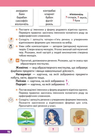 96
30 Прочитай, доповнюючи речення. Розкажи, що ти знаєш про
образотворче мистецтво.
Поставте ці іменники у форму родового відмінка однини.
Перевірте правопис закінчень іменників чоловічого роду за
орфографічним словником.
Складіть і запишіть чотири–п’ять речень з утвореними
відмінковими формами цих іменників на вибір.
Уяви себе композитором — автором (авторкою) музичних
творів. Створи власну мелодію. Уголос виконай свій музичний
твір. Розкажи, який настрій у людей викликатиме створена
тобою мелодія.
Постав виділені іменники у форму родового відмінка однини.
Перевір правопис закінчень іменників чоловічого роду за
орфографічним словником.
Складіть і запишіть речення з утвореними формами іменників.
Позначте закінчення у відмінкових формах цих слів.
Прочитайте свої речення у класі.
акордеон
баян
барабан
саксофон
віолончель
контрабас
кларнет
бубон
фагот
рояль
Живопис — вид образотворчого мистецтва, що зображує
фарбами предмети і явища навколишньої дійсності.
Натюрморт — картина, на якій зображено предмети
побуту, квіти, фрукти тощо.
Пейзаж — картина, на якій зображено ? .
Портрет — картина, на якій зображено ? .
віолончель
? складів, ? звуків,
? букв
? ? ?
 