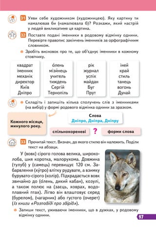 97
33 Прочитай текст. Визнач, до якого стилю він належить. Поділи
текст на абзаци.
У (вовк) сірого голова велика, широко-
лоба, шия коротка, малорухома. Довжина
(тулуб) у (самець) перевищує 120 см. За-
барвлення (хутро) влітку рудувате, а взимку
бурувато-сірого (колір). Підкрадається вовк
звичайно до (олень, дикий кабан), козулі,
а також полює на (заєць, ховрах, водо-
плавний птах). Лігво він влаштовує серед
(бурелом), (чагарник) або густого (очерет)
(Із книги «Розповіді про звірів»).
квадрат
іменник
механік
директор
Київ
Дніпро
рік
журнал
успіх
майдан
Буг
Прут
олень
мізинець
учитель
тиждень
Сергій
Тернопіль
іней
край
стиль
танець
вогонь
Дунай
Складіть і запишіть кілька сполучень слів з іменниками
(на вибір) у формі родового відмінка однини за зразком.
Запиши текст, уживаючи іменники, що в дужках, у родовому
відмінку однини.
спільнокореневі форми слова
Слова
Дніпро, Дніпра, Дніпру
?
Кожного місяця,
минулого року.
31 Уяви себе художником (художницею). Яку картину ти
намалював би (намалювала б)? Розкажи, який настрій
у людей викликатиме ця картина.
32 Поставте подані іменники в родовому відмінку однини.
Перевірте правопис закінчень іменників за орфографічним
словником.
Зробіть висновок про те, що об’єднує іменники в кожному
стовпчику.
 