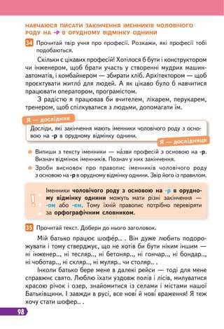 98
34 Прочитай твір учня про професії. Розкажи, які професії тобі
подобаються.
35 Прочитай текст. Добери до нього заголовок.
Скільки є цікавих професій! Хотілося б бути і конструктором
чи інженером, щоб брати участь у створенні мудрих машин-
автоматів, і комбайнером — збирати хліб. Архітектором — щоб
проєктувати житло для людей. А як цікаво було б навчитися
працювати оператором, програмістом.
З радістю я працював би вчителем, лікарем, перукарем,
тренером, щоб спілкуватися з людьми, допомагати їм.
Мій батько працює шофер.. . Він дуже любить подоро-
жувати і тому стверджує, що не хотів би бути ніким іншим —
ні інженер.., ні тесляр.., ні бетоняр.., ні гончар.., ні бондар..,
ні чоботар.., ні скляр.., ні муляр.. чи столяр.. .
Інколи батько бере мене в далекі рейси — тоді для мене
справжнє свято. Люблю їхати уздовж полів і лісів, милуватися
красою річок і озер, знайомитися із селами і містами нашої
Батьківщини. І завжди в русі, все нові й нові враження! Я теж
хочу стати шофер.. .
Випиши з тексту іменники — назви професій з основою на -р.
Визнач відмінок іменників. Познач у них закінчення.
Зроби висновок про правопис іменників чоловічого роду
з основою на -р в орудному відмінку однини. Звір його із правилом.
НАВЧАЮСЯ ПИСАТИ ЗАКІНЧЕННЯ ІМЕННИКІВ ЧОЛОВІЧОГО
РОДУ НА -Р В ОРУДНОМУ ВІДМІНКУ ОДНИНИ
Досліди, які закінчення мають іменники чоловічого роду з осно-
вою на -р в орудному відмінку однини.
Я — дослідник
Я — дослідниця
Іменники чоловічого роду з основою на -р в орудно-
му відмінку однини можуть мати різні закінчення —
-ом або -ем. Тому їхній правопис потрібно перевіряти
за орфографічним словником.
 