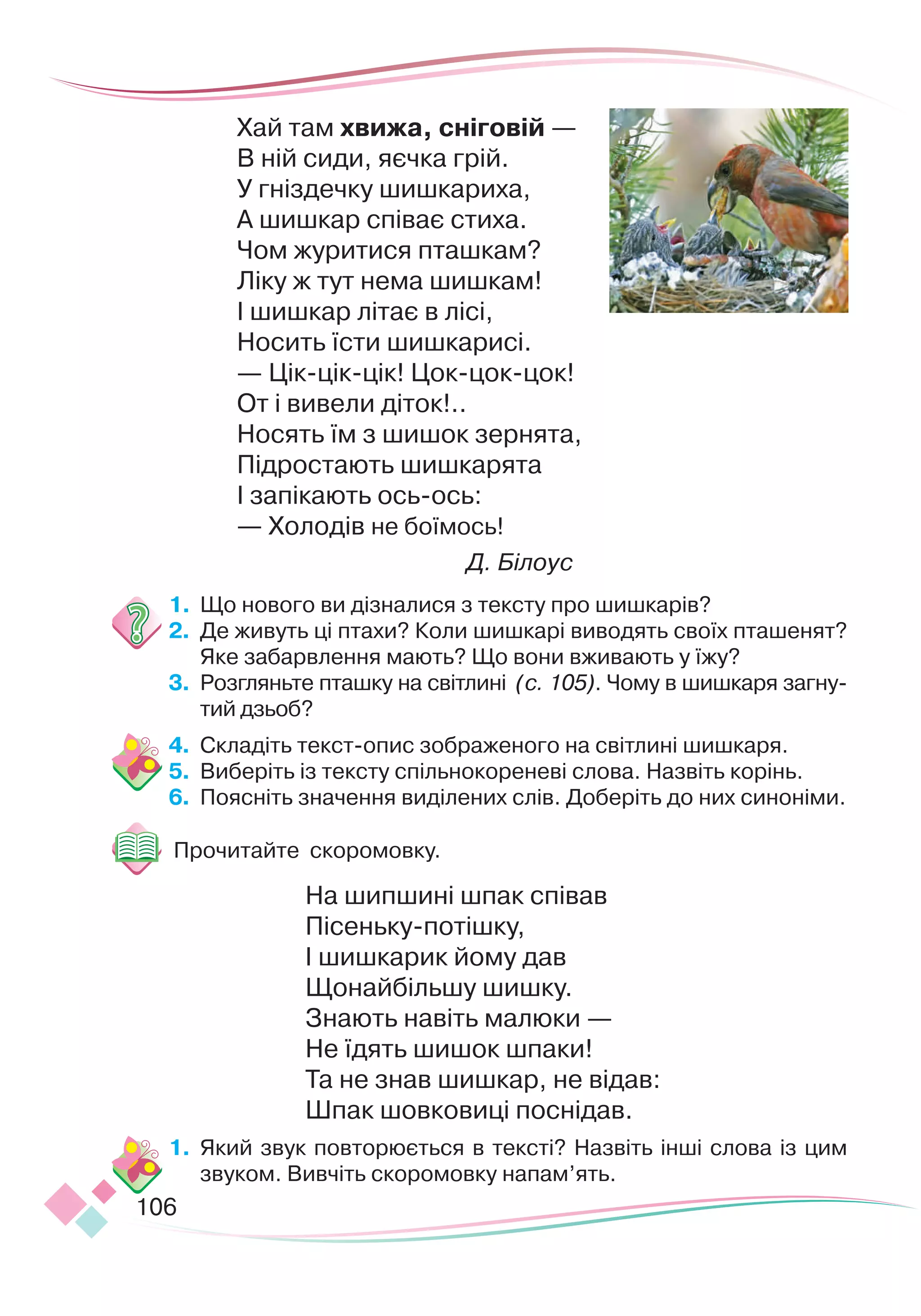 106
Хай там хвижа, сніговій —
В ній сиди, яєчка грій.
У гніздечку шишкариха,
А шишкар співає стиха.
Чом журитися пташкам?
Ліку ж тут нема шишкам!
І шишкар літає в лісі,
Носить їсти шишкарисі.
— Цік-цік-цік! Цок-цок-цок!
От і вивели діток!..
Носять їм з шишок зернята,
Підростають шишкарята
І запікають ось-ось:
— Холодів не боїмось!
Д. Білоус
1.
	
Що нового ви дізналися з тексту про шишкарів?
2.
	
Де живуть ці птахи? Коли шишкарі виводять своїх пташенят?
Яке забарвлення мають? Що вони вживають у їжу?
3.
	
Розгляньте пташку на світлині (с. 105). Чому в шишкаря загну-
тий дзьоб?
4.
	
Складіть текст-опис зображеного на світлині шишкаря.
5.
	
Виберіть із тексту спільнокореневі слова. Назвіть корінь.
6.
	
Поясніть значення виділених слів. Доберіть до них синоніми.
Прочитайте скоромовку.
На шипшині шпак співав
Пісеньку-потішку,
І шишкарик йому дав
Щонайбільшу шишку.
Знають навіть малюки —
Не їдять шишок шпаки!
Та не знав шишкар, не відав:
Шпак шовковиці поснідав.
1.
	
Який звук повторюється в тексті? Назвіть інші слова із цим
звуком. Вивчіть скоромовку напам’ять.
 