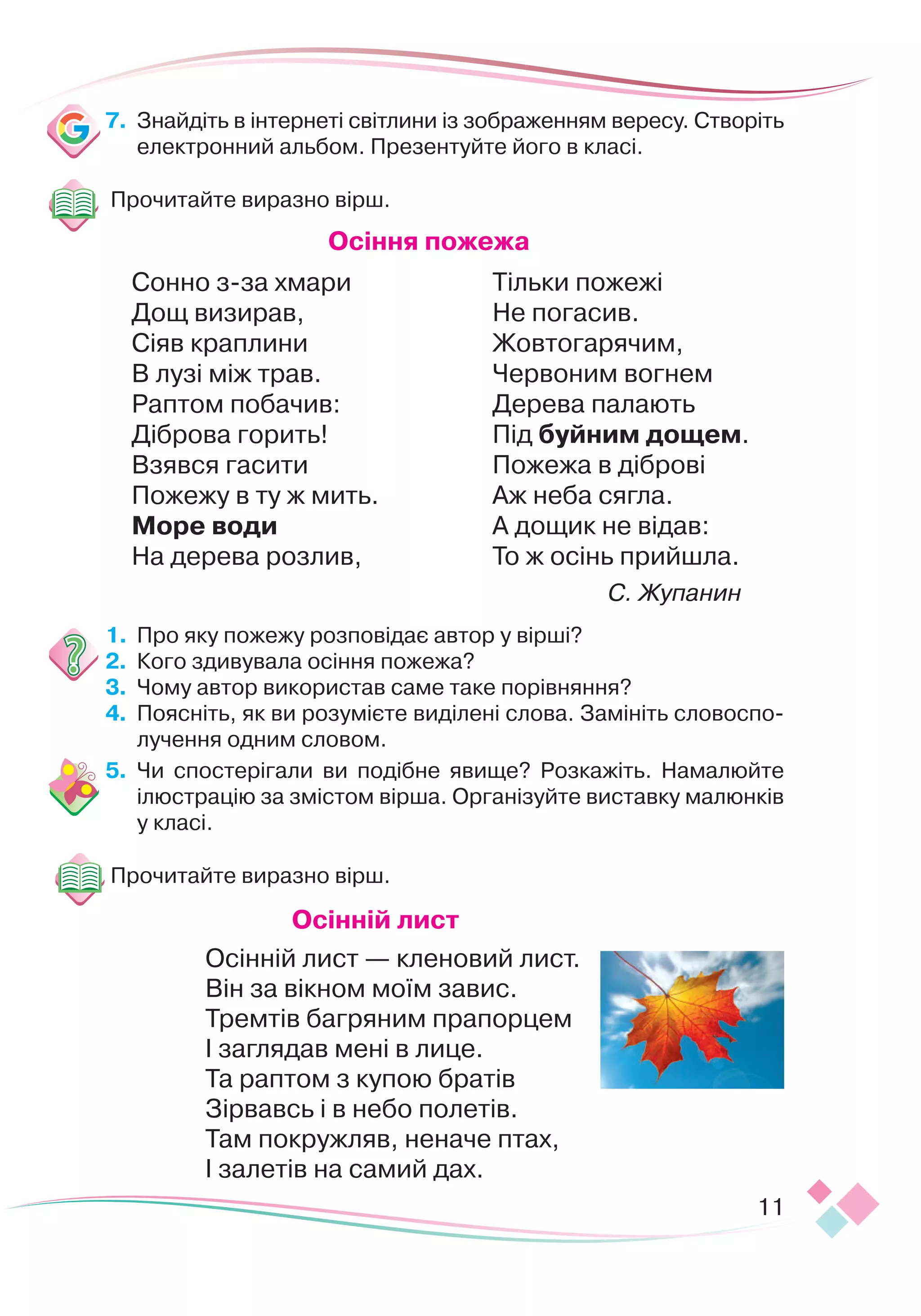 11
7.	
Знайдіть в інтернеті світлини із зображенням вересу. Створіть
електронний альбом. Презентуйте його в класі.
Прочитайте виразно вірш.
О
сіння пожежа
Сонно з-за хмари
Дощ визирав,
Сіяв краплини
В лузі між трав.
Раптом побачив:
Діброва горить!
Взявся гасити
Пожежу в ту ж мить.
М
оре води
На дерева розлив,
Тільки пожежі
Не погасив.
Жовтогарячим,
Червоним вогнем
Дерева палають
Під буйним дощем.
Пожежа в діброві
Аж неба сягла.
А дощик не відав:
То ж осінь прийшла.
С. Жупанин
1.	 	
Про яку пожежу розповідає автор у вірші?
2.	 	
Кого здивувала осіння пожежа?
3.	 	
Чому автор використав саме таке порівняння?
4.	 	
Поясніть, як ви розумієте виділені слова. Замініть словоспо-
лучення одним словом.
5.	 	
Чи спостерігали ви подібне явище? Розкажіть. Намалюйте
ілю
­­­
ст
­­­­­­
рацію за змістом вірша. Організуйте виставку малюнків
у класі.
Прочитайте виразно вірш.
О
сінній лист
Осінній лист — кленовий лист.
Він за вікном моїм завис.
Тремтів багряним прапорцем
І заглядав мені в лице.
Та раптом з купою братів
Зірвавсь і в небо полетів.
Там покружляв, неначе птах,
І залетів на самий дах.
 