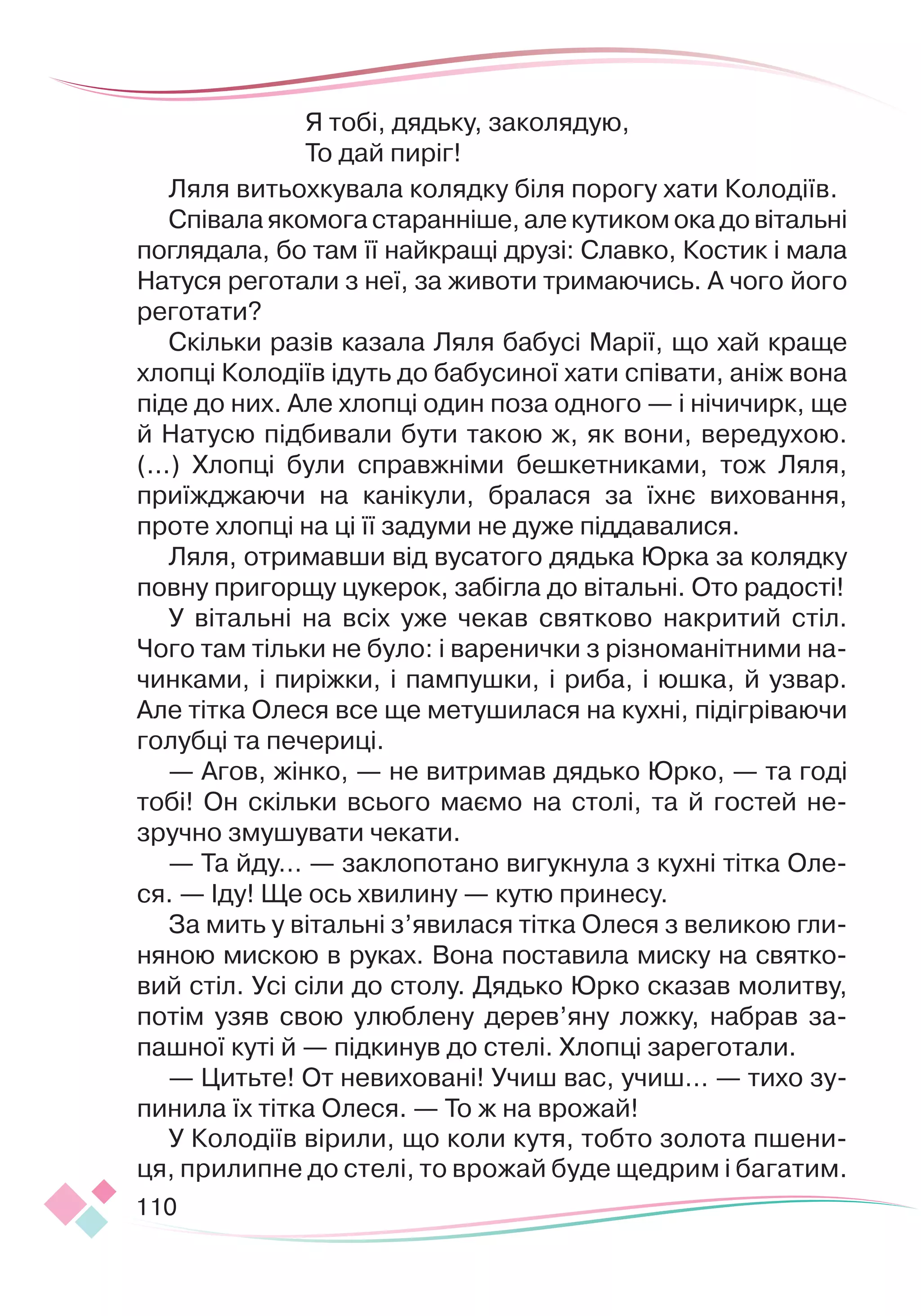110
Я тобі, дядьку, заколядую,
То дай пиріг!
Ляля витьохкувала колядку біля порогу хати Колодіїв.
Співала якомога старанніше, але кутиком ока до вітальні
поглядала, бо там її найкращі друзі: Славко, Костик і мала
Натуся реготали з неї, за животи тримаючись. А чого його
реготати?
Скільки разів казала Ляля бабусі Марії, що хай краще
хлопці Колодіїв ідуть до бабусиної хати співати, аніж вона
піде до них. Але хлопці один поза одного — і нічичирк, ще
й Натусю підбивали бути такою ж, як вони, вередухою.
(...) Хлопці були справжніми бешкетниками, тож Ляля,
приїжджаючи на канікули, бралася за їхнє виховання,
проте хлопці на ці її задуми не дуже піддавалися.
Ляля, отримавши від вусатого дядька Юрка за колядку
повну пригорщу цукерок, забігла до вітальні. Ото радості!
У вітальні на всіх уже чекав святково накритий стіл.
Чого там тільки не було: і варенички з різноманітними на-
чинками, і пиріжки, і пампушки, і риба, і юшка, й узвар.
Але тітка Олеся все ще метушилася на кухні, підігріваючи
голубці та печериці.
— Агов, жінко, — не витримав дядько Юрко, — та годі
тобі! Он скільки всього маємо на столі, та й гостей не-
зручно змушувати чекати.
— Та йду… — заклопотано вигукнула з кухні тітка Оле-
ся. — Іду! Ще ось хвилину — кутю принесу.
За мить у вітальні з’явилася тітка Олеся з великою гли-
няною мискою в руках. Вона поставила миску на святко-
вий стіл. Усі сіли до столу. Дядько Юрко сказав молитву,
потім узяв свою улюб
­
лену дерев’яну ложку, набрав за-
пашної куті й — підкинув до стелі. Хлопці зареготали.
— Цитьте! От невиховані! Учиш вас, учиш… — тихо зу-
пинила їх тітка Олеся. — То ж на врожай!
У Колодіїв вірили, що коли кутя, тобто золота пшени-
ця, прилипне до стелі, то врожай буде щедрим і багатим.
 