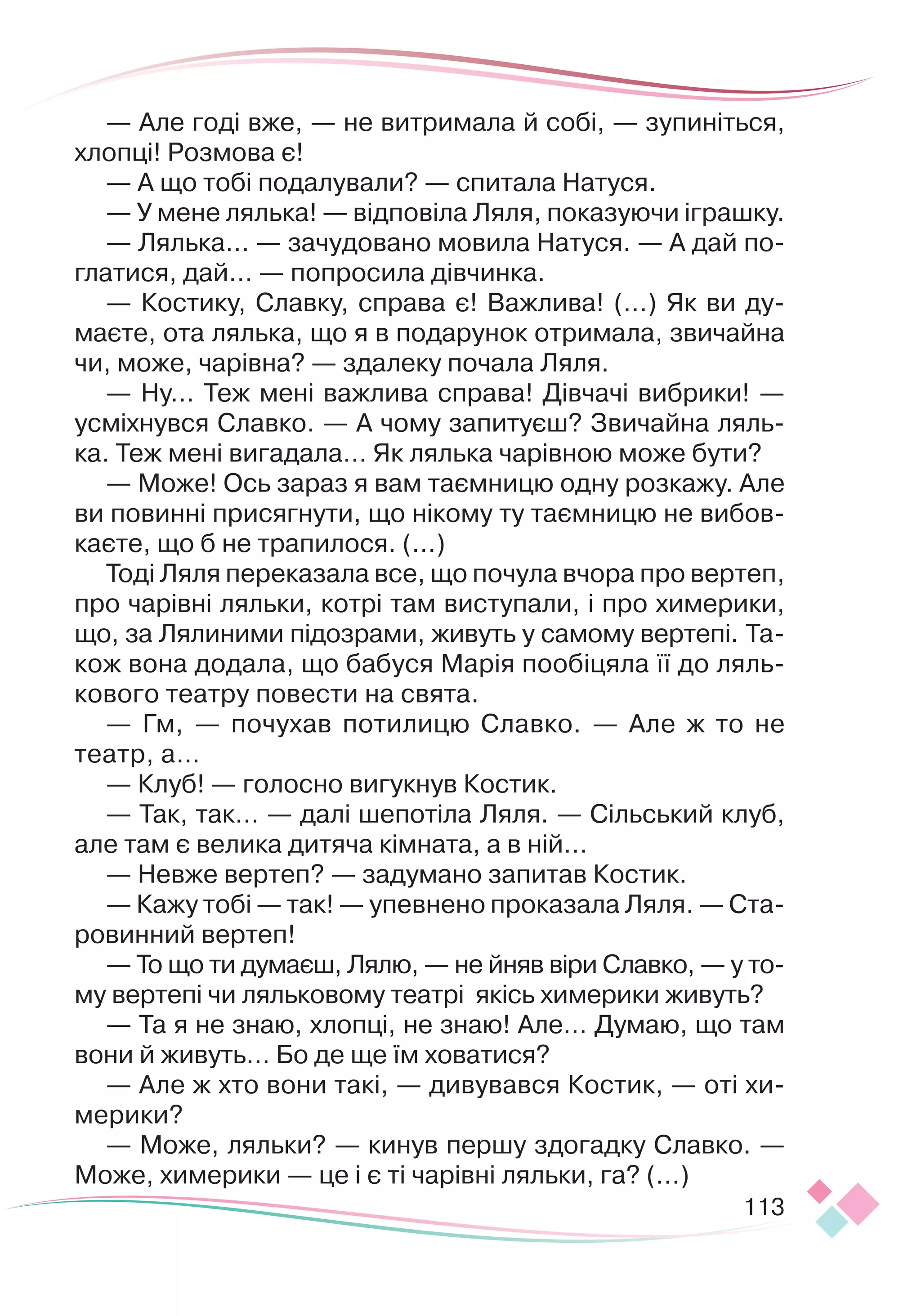 113
— Але годі вже, — не витримала й собі, — зупиніться,
хлопці! Розмова є!
— А що тобі подалували? — спитала Натуся.
— У мене лялька! — відповіла Ляля, показуючи іграшку.
— Лялька… — зачудовано мовила Натуся. — А дай по-
глатися, дай… — попросила дівчинка.
— Костику, Славку, справа є! Важлива! (...) Як ви ду
­
маєте, ота лялька, що я в подарунок отримала, звичайна
чи, може, чарівна? — здалеку почала Ляля.
— Ну… Теж мені важлива справа! Дівчачі вибрики! —
­
усміхнувся Славко. — А чому запитуєш? Звичайна ляль-
ка. Теж мені вигадала… Як лялька чарівною може бути?
— Може! Ось зараз я вам таємницю одну розкажу. Але
ви повинні присягнути, що нікому ту таємницю не вибов-
каєте, що б не трапилося. (...)
Тоді Ляля переказала все, що почула вчора про вертеп,
про чарівні ляльки, котрі там виступали, і про химерики,
що, за Лялиними підозрами, живуть у самому вертепі. Та-
кож вона додала, що бабуся Марія пообіцяла її до ляль-
кового театру повести на свята.
— Гм, — почухав потилицю Славко. — Але ж то не
театр, а…
— Клуб! — голосно вигукнув Костик.
— Так, так… — далі шепотіла Ляля. — Сільський клуб,
але там є велика дитяча кімната, а в ній…
— Невже вертеп? — задумано запитав Костик.
— Кажу тобі — так! — упевнено проказала Ляля. — Ста-
ровинний вертеп!
— То що ти думаєш, Ля
­
лю, — не йняв віри Славко, —
­­­­­­
­­­­­­­­­­­­
у то
­­
му вертепі чи ляльковому теат
­
рі якісь химерики живуть?
— Та я не знаю, хлопці, не знаю! Але… Думаю, що там
вони й живуть… Бо де ще їм ховатися?
— Але ж хто вони такі, — дивувався Костик, — оті хи-
мерики?
— Може, ляльки? — кинув першу здогадку Славко. —
Може, химерики — це і є ті чарівні ляльки, га? (...)
 