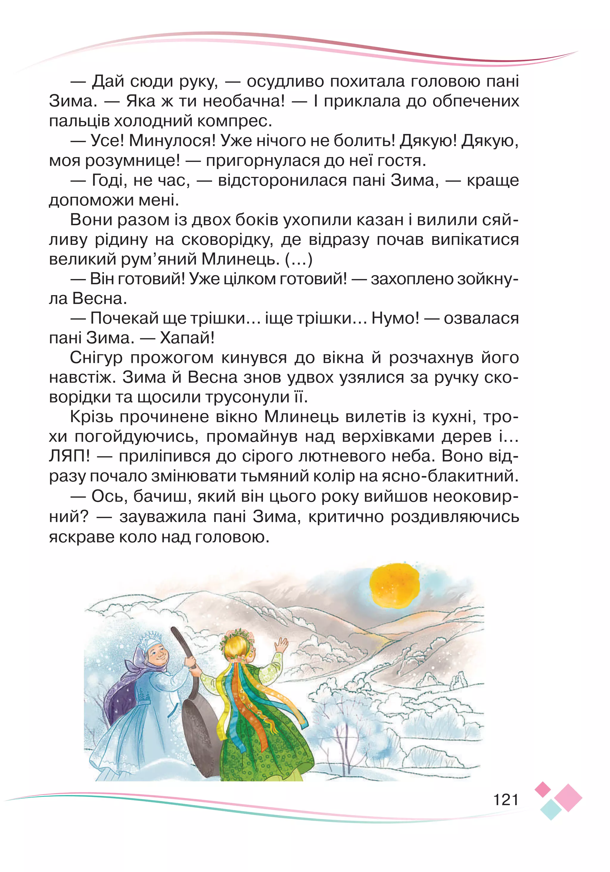 121
— Дай сюди руку, — осудливо похитала головою пані
Зима. — Яка ж ти необачна! — І приклала до обпечених
пальців холодний компрес.
— Усе! Минулося! Уже нічого не болить! Дякую! Дякую,
моя розумнице! — пригорнулася до неї гостя.
— Годі, не час, — відсторонилася пані Зима, — краще
допоможи мені.
Вони разом із двох боків ухопили казан і вилили сяй-
ливу рідину на сковорідку, де відразу почав випікатися
великий рум’яний Млинець. (...)
— Він готовий! Уже цілком готовий! — захоплено зойкну-
ла Весна.
— Почекай ще трішки... іще трішки... Нумо! — озвалася
пані Зима. — Хапай!
Снігур прожогом кинувся до вікна й розчахнув його
навстіж. Зима й Весна знов удвох узялися за ручку ско-
ворідки та щосили трусонули її.
Крізь прочинене вікно Млинець вилетів із кухні, тро-
хи погойдуючись, промайнув над верхівками дерев і...
ЛЯП! — приліпився до сірого лютневого неба. Воно від-
разу почало змінювати тьмяний колір на ясно-блакитний.
— Ось, бачиш, який він цього року вийшов неоковир-
ний? — зауважила пані Зима, критично роздивляючись
яскраве коло над головою.
 