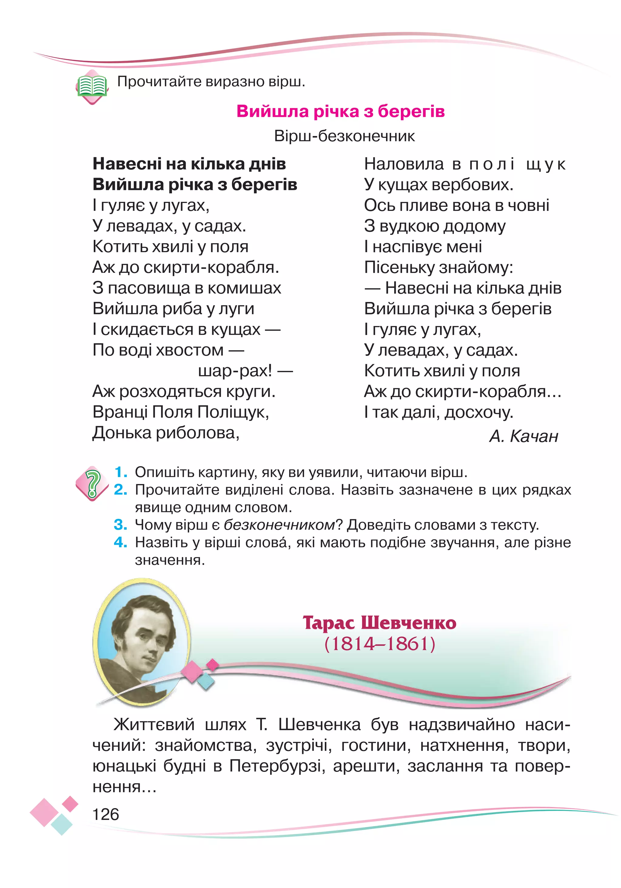 126
Прочитайте виразно вірш.
В
ийшла річка з берегів
Вірш-безконечник
Н
авесні на кілька днів
В
ийшла річка з берегів
І гуляє у лугах,
У левадах, у садах.
Котить хвилі у поля
Аж до скирти-корабля.
З пасовища в комишах
Вийшлa pиба у луги
І скидається в кущах —
По воді хвостом —
шар-рах! —
Аж розходяться круги.
Вранці Поля Поліщук,
Донька риболова,
Наловила в п о л і щ у к
У кущах вербових.
Ось пливе вона в човні
З вудкою додому
І наспівує мені
Пісеньку знайому:
— Навесні на кілька днів
Вийшла річка з берегів
І гуляє у лугах,
У левадах, у садах.
Котить хвилі у поля
Аж до скирти-корабля...
І так далі, досхочу.
А. Качан
1.
	
Опишіть картину, яку ви уявили, читаючи вірш.
2.
	
Прочитайте виділені слова. Назвіть зазначене в цих рядках
явище одним словом.
3.
	
Чому вірш є безконечником? Доведіть словами з тексту.
4.
	
Назвіть у вірші слова, які мають подібне звучання, але різне
значення.
Життєвий шлях Т. Шевченка був надзвичайно наси-
чений: знайомства, зустрічі, гостини, натхнення, твори,
юнацькі будні в Петербурзі, арешти, заслання та повер-
нення…
Тарас Шевченко
(1814–1861)
Тарас Шевченко
(1814–1861)
 