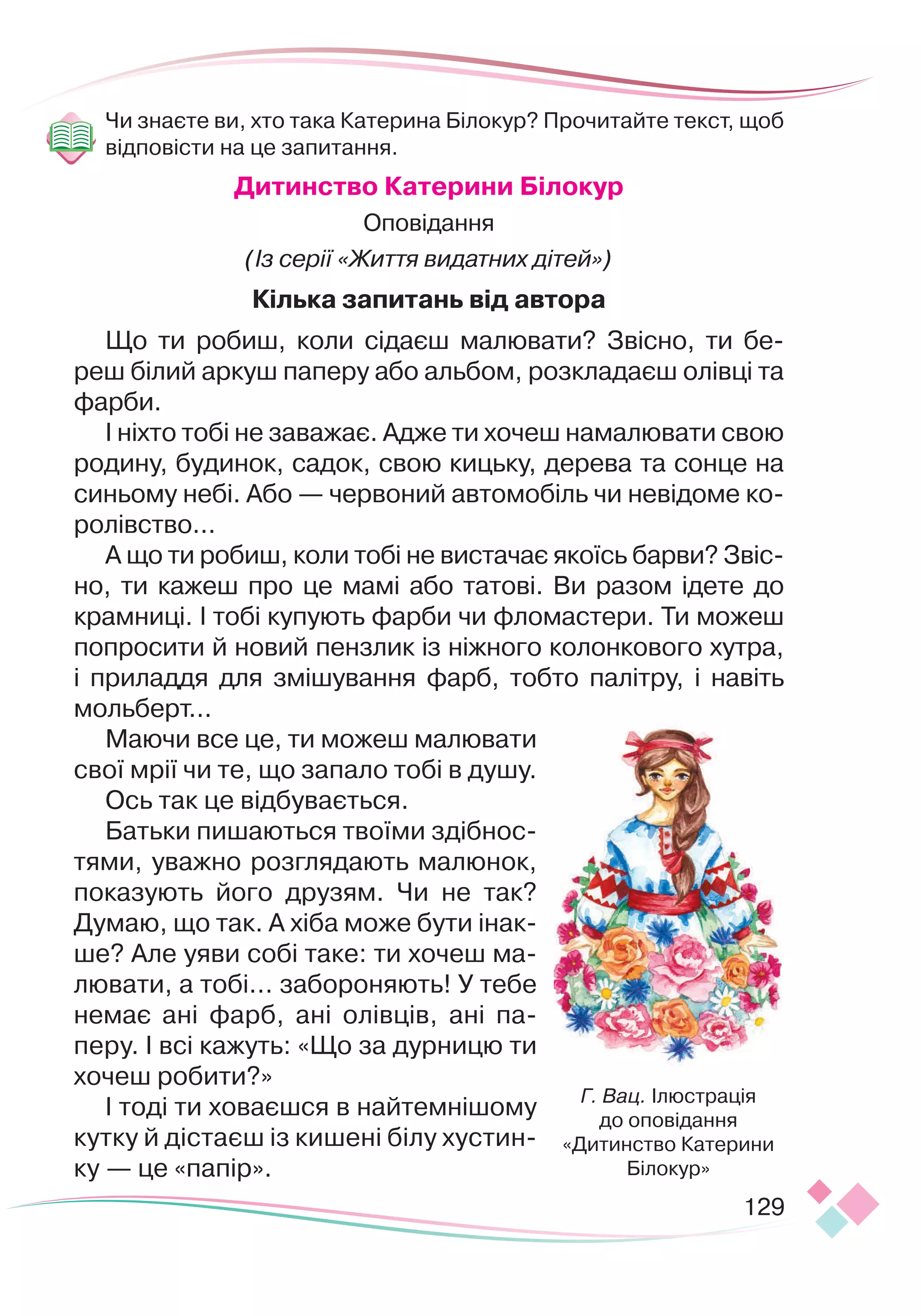 129
Чи знаєте ви, хто така Катерина Білокур? Прочитайте текст, щоб
відповісти на це запитання.
Дитинство Катерини Білокур
Оповідання
(Із серії «Життя видатних дітей»)
Кілька запитань від автора
Що ти робиш, коли сідаєш малювати? Звісно, ти бе­
реш білий аркуш паперу або альбом, розкладаєш олівці та
фарби.
І ніхто тобі не заважає. Адже ти хочеш намалювати свою
родину, будинок, садок, свою кицьку, дерева та сонце на
синьому небі. Або — червоний автомобіль чи невідоме ко­
ролівство...
А що ти робиш, коли тобі не вистачає якоїсь барви? Звіс­
но, ти кажеш про це мамі або татові. Ви разом ідете до
крамниці. І тобі купують фарби чи фломастери. Ти можеш
попросити й новий пензлик із ніжного колонкового хутра,
і приладдя для змішування фарб, тобто палітру, і навіть
мольберт...
Маючи все це, ти можеш малювати
свої мрії чи те, що запало тобі в душу.
Ось так це відбувається.
Батьки пишаються твоїми здіб
­
нос­
тями, уважно розглядають малю
­
нок,
показують його друзям. Чи не так?
Думаю, що так. А хіба може бути інак­
ше? Але уяви собі таке: ти хочеш ма­
лювати, а тобі... забороняють! У тебе
немає ані фарб, ані олівців, ані па­
перу. І всі кажуть: «Що за дурницю ти
хочеш робити?»
І тоді ти ховаєшся в найтемнішому
кутку й дістаєш із кишені білу хустин­
ку — це «папір».
Г. Вац. Ілюстрація
до оповідання
«Дитинство Катерини
Білокур»
 