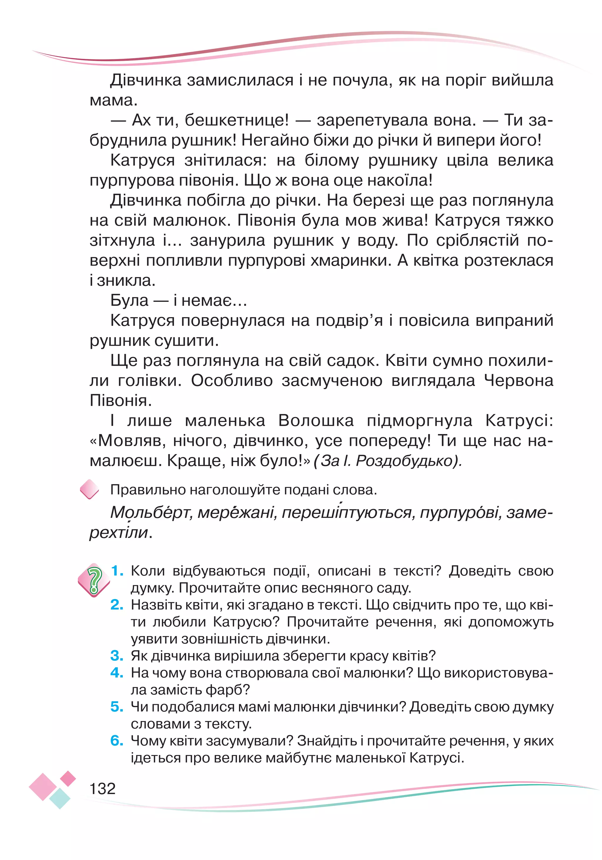 132
Дівчинка замислилася і не почула, як на поріг вийшла
мама.
— Ах ти, бешкетнице! — зарепетувала вона. — Ти за-
бруднила рушник! Негайно біжи до річки й випери його!
Катруся знітилася: на білому рушнику цвіла велика
пурпурова півонія. Що ж вона оце накоїла!
Дівчинка побігла до річки. На березі ще раз поглянула
на свій малюнок. Півонія була мов жива! Катруся тяжко
зітхнула і... занурила рушник у воду. По сріблястій по-
верхні попливли пурпурові хмаринки. А квітка розтеклася
і зникла.
Була — і немає...
Катруся повернулася на подвір’я і повісила випраний
рушник сушити.
Ще раз поглянула на свій садок. Квіти сумно похили-
ли голівки. Особливо засмученою виглядала Червона
Пі
­
вонія.
І лише маленька Волошка підморгнула Катрусі:
«Мовляв, нічого, дівчинко, усе попереду! Ти ще нас на-
малюєш. Краще, ніж було!» (За І. Роздобудько).
Правильно наголошуйте подані слова.
Мольберт, мережані, перешіптуються, пурпурові, заме-
рехтіли.
1.
	
Коли відбуваються події, описані в тексті? Доведіть свою
думку. Прочитайте опис весняного саду.
2.
	
Назвіть квіти, які згадано в тексті. Що свідчить про те, що кві-
ти любили Катрусю? Прочитайте речення, які допоможуть
уявити зовнішність дівчинки.
3.
	
Як дівчинка вирішила зберегти красу квітів?
4.
	
На чому вона створювала свої малюнки? Що використовува-
ла замість фарб?
5.
	
Чи подобалися мамі малюнки дівчинки? Доведіть свою думку
словами з тексту.
6.
	
Чому квіти засумували? Знайдіть і прочитайте речення, у яких
ідеться про велике майбутнє маленької Катрусі.


 
