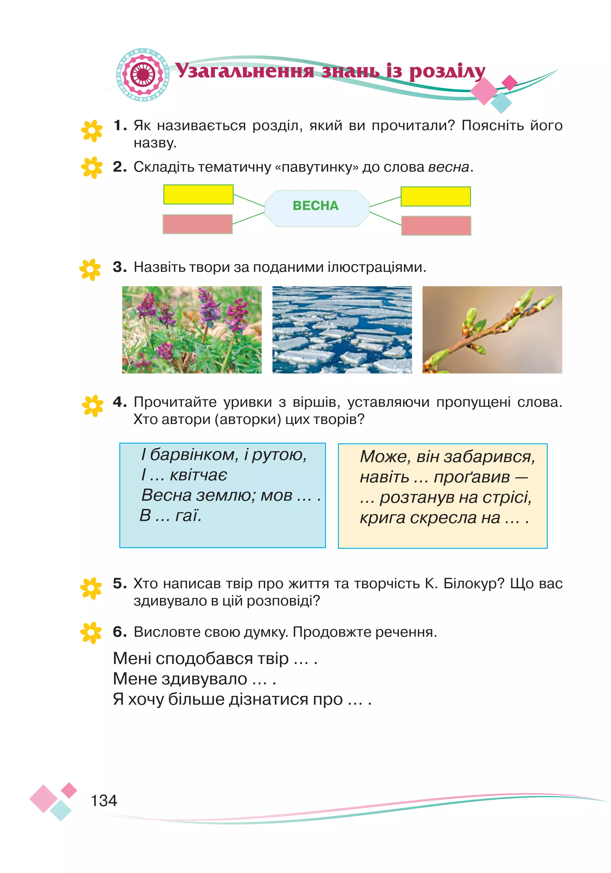134
1.	
Як називається розділ, який ви прочитали? Поясніть його
назву.
2.
	
Складіть тематичну «павутинку» до слова весна.
3.
	
Назвіть твори за поданими ілюстраціями.
4.
	
Прочитайте уривки з віршів, уставляючи пропущені слова.
Хто автори (авторки) цих творів?
	
5.
	
Хто написав твір про життя та творчість К. Білокур? Що вас
здивувало в цій розповіді?
6.
	
Висловте свою думку. Продовжте речення.
Мені сподобався твір … .
Мене здивувало … .
Я хочу більше дізнатися про … .
І барвінком, і рутою,
І … квітчає
Весна землю; мов … .
В … гаї.
Може, він забарився,
навіть … проґавив —
… розтанув на стрісі,
крига скресла на … .
Узагальнення знань із розділу
В
Е
СНА
 
