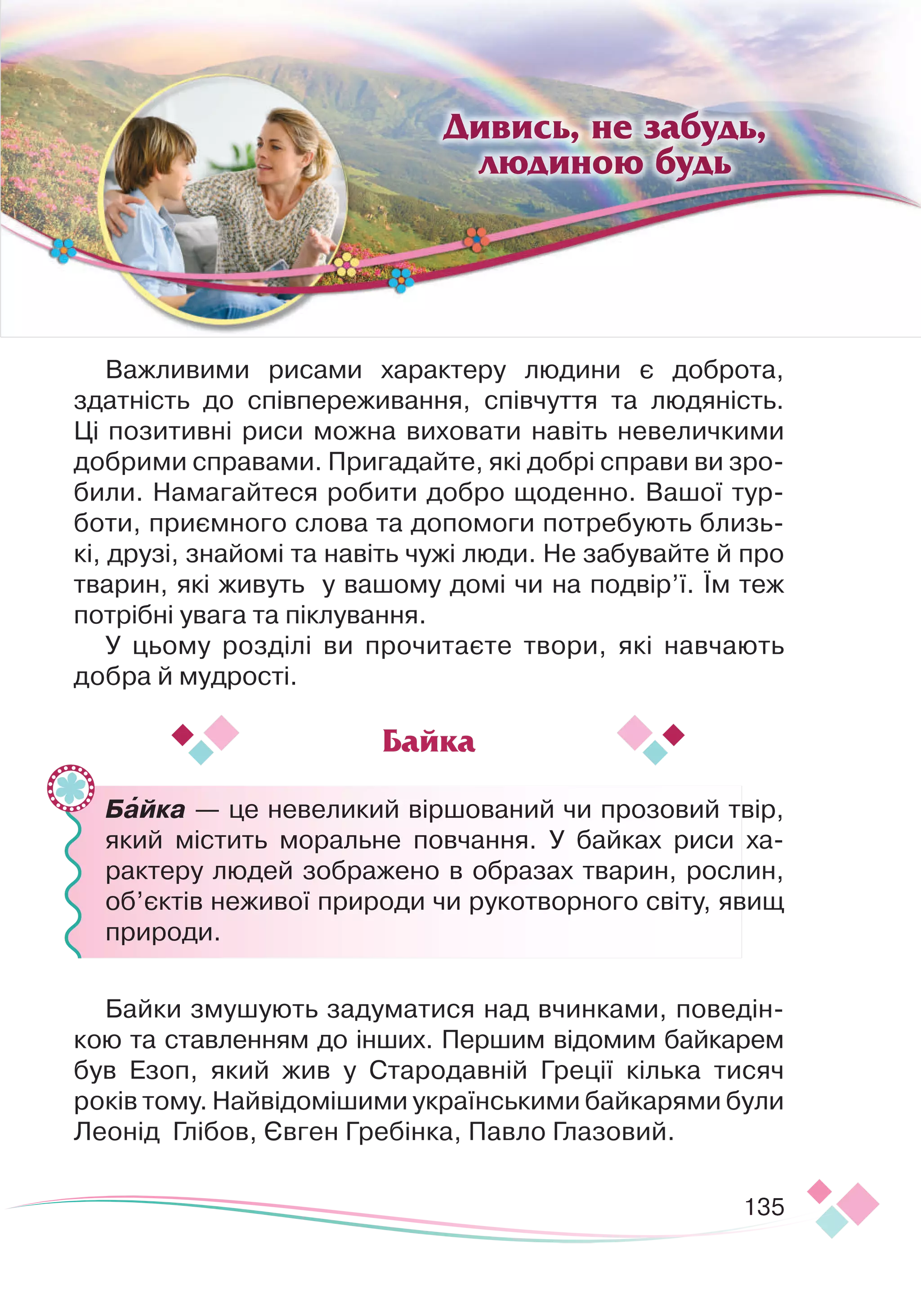 135
Важливими рисами характеру людини є доброта,
здатність до співпереживання, співчуття та людяність.
Ці позитивні риси можна виховати навіть невеличкими
доб
­
рими справами. Пригадайте, які добрі справи ви зро-
били. Намагайтеся робити добро щоденно. Вашої тур-
боти, приємного слова та допомоги потребують близь-
кі, друзі, знайомі та навіть чужі люди. Не забувайте й про
тварин, які живуть у вашому домі чи на подвір’ї. Їм теж
потрібні увага та піклування.
У цьому розділі ви прочитаєте твори, які навчають
добра й мудрості.
	
	
	 Байка — це невеликий віршований чи прозовий твір,
який містить моральне повчання. У байках риси ха-
рактеру людей зображено в образах тварин, рослин,
об’єктів неживої природи чи рукотворного світу, явищ
природи.
Байки змушують задуматися над вчинками, поведін-
кою та ставленням до інших. Першим відомим байкарем
був Езоп, який жив у Стародавній Греції кілька тисяч
­
років тому. Найвідомішими українськими байкарями були
Леонід Глі
­­
бов, Євген Гребінка, Павло Глазовий.
Байка
Дивись, не забудь,
людиною будь

 