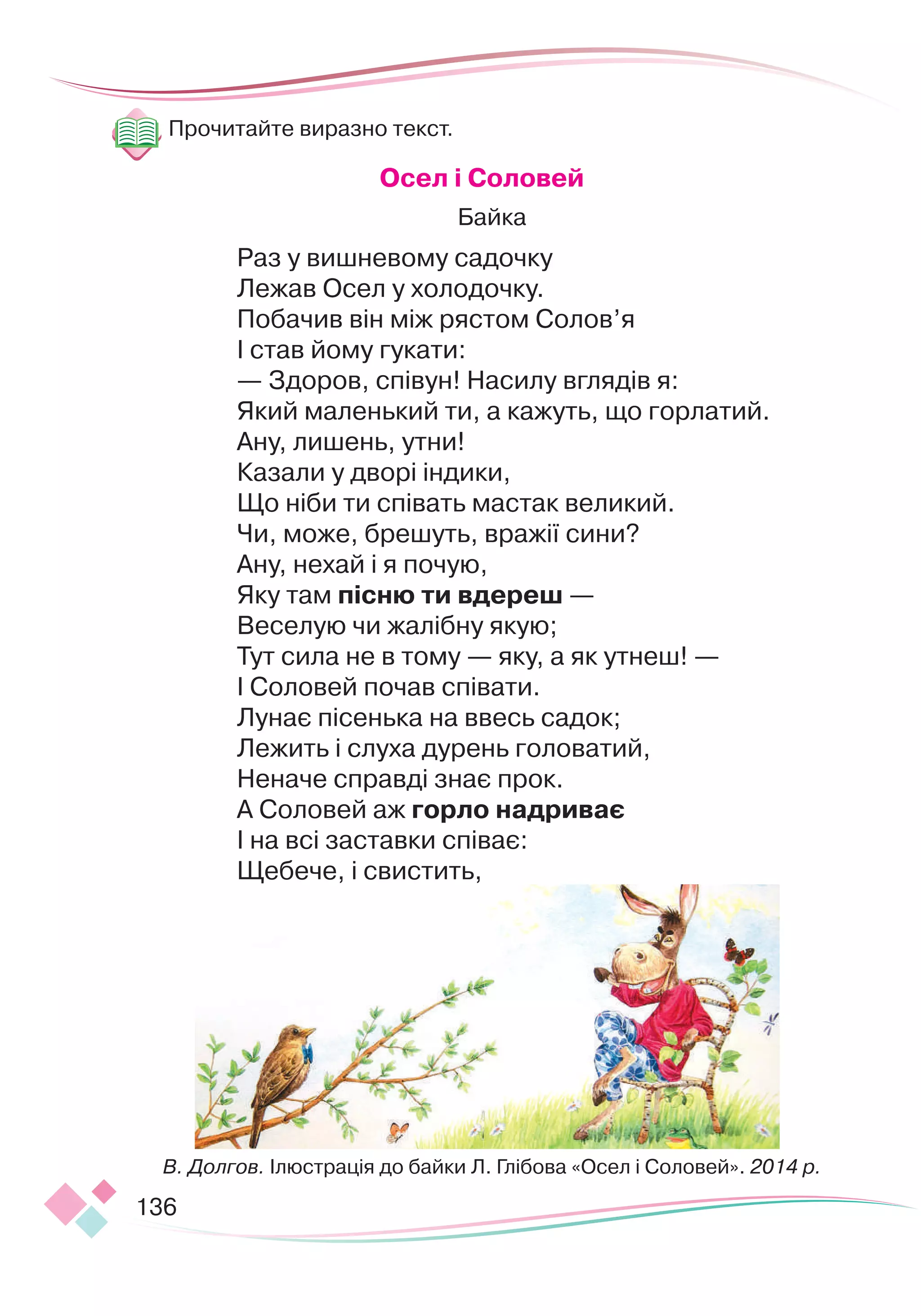 136
Прочитайте виразно текст.
		
О
сел і
С
оловей
Байка
Раз у вишневому садочку
Лежав Осел у холодочку.
Побачив він між рястом Солов’я
І став йому гукати:
— Здоров, співун! Насилу вглядів я:
Який маленький ти, а кажуть, що горлатий.
Ану, лишень, утни!
Казали у дворі індики,
Що ніби ти співать мастак великий.
Чи, може, брешуть, вражії сини?
Ану, нехай і я почую,
Яку там пісню ти вдереш —
Веселую чи жалібну якую;
Тут сила не в тому — яку, а як утнеш! —
І Соловей почав співати.
Лунає пісенька на ввесь садок;
Лежить і слуха дурень головатий,
Неначе справді знає прок.
А Соловей аж горло надриває
І на всі заставки співає:
Щебече, і свистить,
В. Долгов. Ілюстрація до байки Л. Глібова «Осел і Соловей». 2014 р.
 
