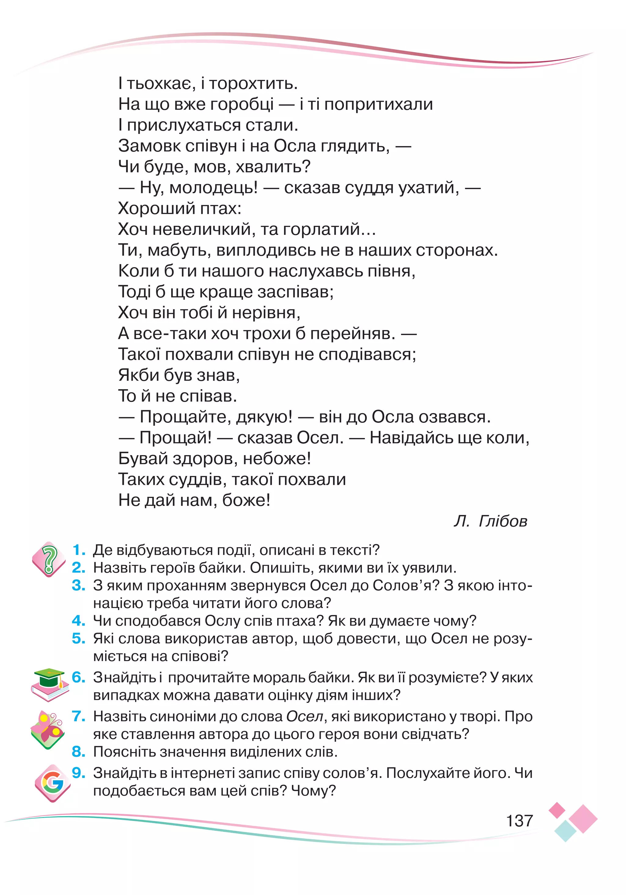 137
І тьохкає, і торохтить.
На що вже горобці — і ті попритихали
І прислухаться стали.
Замовк співун і на Осла глядить, —
Чи буде, мов, хвалить?
— Ну, молодець! — сказав суддя ухатий, —
Хороший птах:
Хоч невеличкий, та горлатий…
Ти, мабуть, виплодивсь не в наших сторонах.
Коли б ти нашого наслухавсь півня,
Тоді б ще краще заспівав;
Хоч він тобі й нерівня,
А все-таки хоч трохи б перейняв. —
Такої похвали співун не сподівався;
Якби був знав,
То й не співав.
— Прощайте, дякую! — він до Осла озвався.
— Прощай! — сказав Осел. — Навідайсь ще коли,
Бувай здоров, небоже!
Таких суддів, такої похвали
Не дай нам, боже!
Л. Глібов
1.
	
Де відбуваються події, описані в тексті?
2.
	
Назвіть героїв байки. Опишіть, якими ви їх уявили.
3.
	
З яким проханням звернувся Осел до Солов’я? З якою інто-
нацією треба читати його слова?
4.
	
Чи сподобався Ослу спів птаха? Як ви думаєте чому?
5.
	
Які слова використав автор, щоб довести, що Осел не розу-
міється на співові?
6.
	
Знайдіть і прочитайте мораль байки. Як ви її розумієте? У яких
випадках можна давати оцінку діям інших?
7.
	
Назвіть синоніми до слова Осел, які використано у творі. Про
яке ставлення автора до цього героя вони свідчать?
8.
	
Поясніть значення виділених слів.
9.
	
Знайдіть в інтернеті запис співу солов’я. Послухайте його. Чи
подобається вам цей спів? Чому?
 