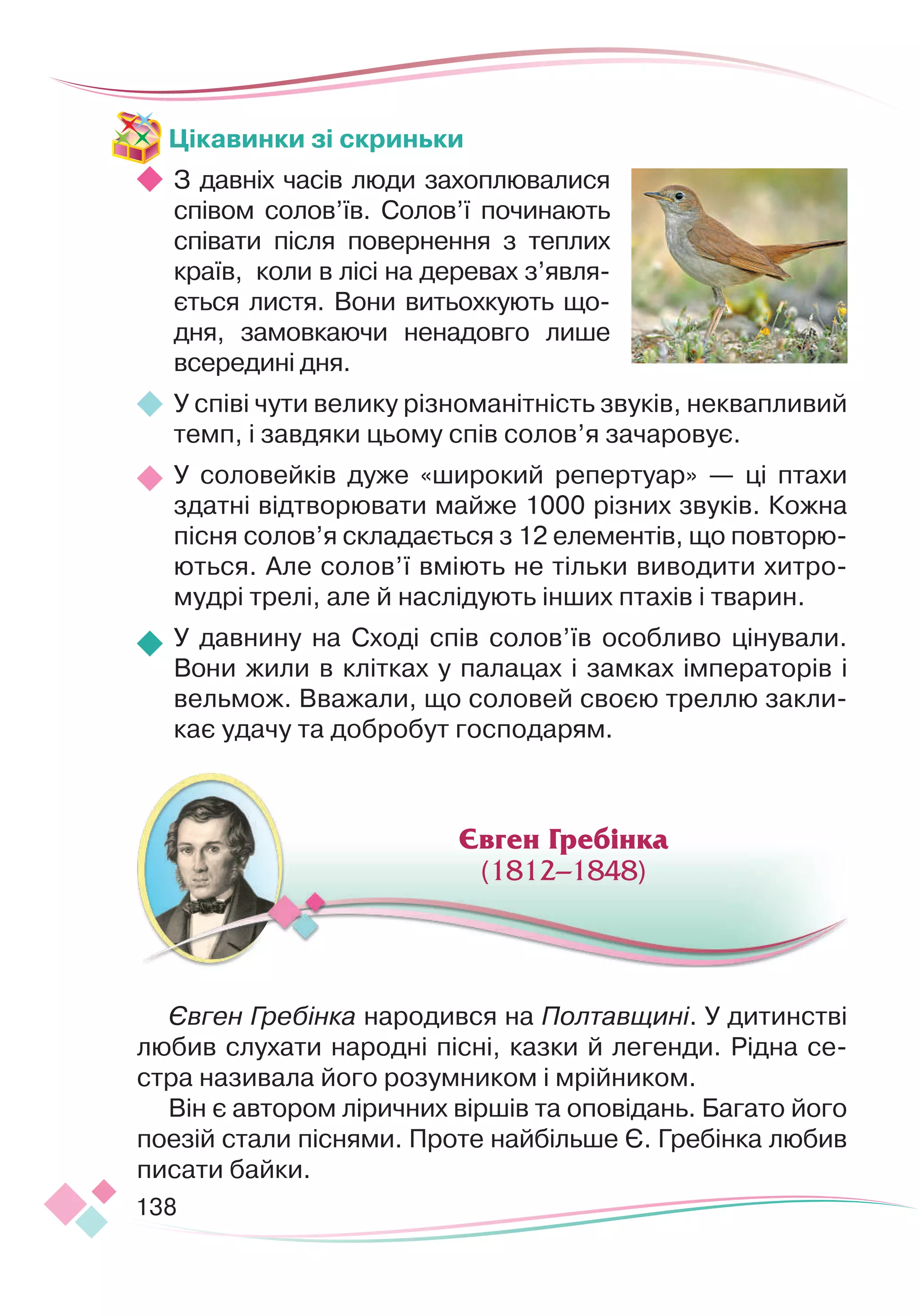138
Цікавинки зі скриньки
З давніх часів люди захоп
­
лювалися
співом солов’їв. Солов’ї по
­­­
чи
­­
нають
спі
­­­­­
вати після повернення з теп
­
лих
країв, коли в лісі на деревах з’яв
­
ля
­
ється листя. Вони витьохкують що-
дня, замовкаючи ненадовго лише
всередині дня.
У співі чути велику різноманітність звуків, неквапливий
темп, і завдяки цьому спів солов’я зачаровує.
У соловейків дуже «широкий репертуар» — ці птахи
здатні відтворювати майже 1000 різних звуків. Кожна
пісня солов’я складається з 12 елементів, що повторю-
ються. Але солов’ї вміють не тільки виводити хитро-
мудрі трелі, але й наслідують інших птахів і тварин.
У давнину на Сході спів солов’їв особливо цінували.
Во
­­
ни жили в клітках у палацах і замках імператорів і
вельмож. Вважали, що соловей своєю треллю закли-
кає удачу та добробут господарям.
Євген Гребінка народився на Полтавщині. У дитинстві
любив слухати народні пісні, казки й легенди. Рідна се-
стра називала його розумником і мрійником.
Він є автором ліричних віршів та оповідань. Багато його
поезій стали піснями. Проте найбільше Є. Гребінка любив
писати байки.
Євген Гребінка
(1812–1848)
 