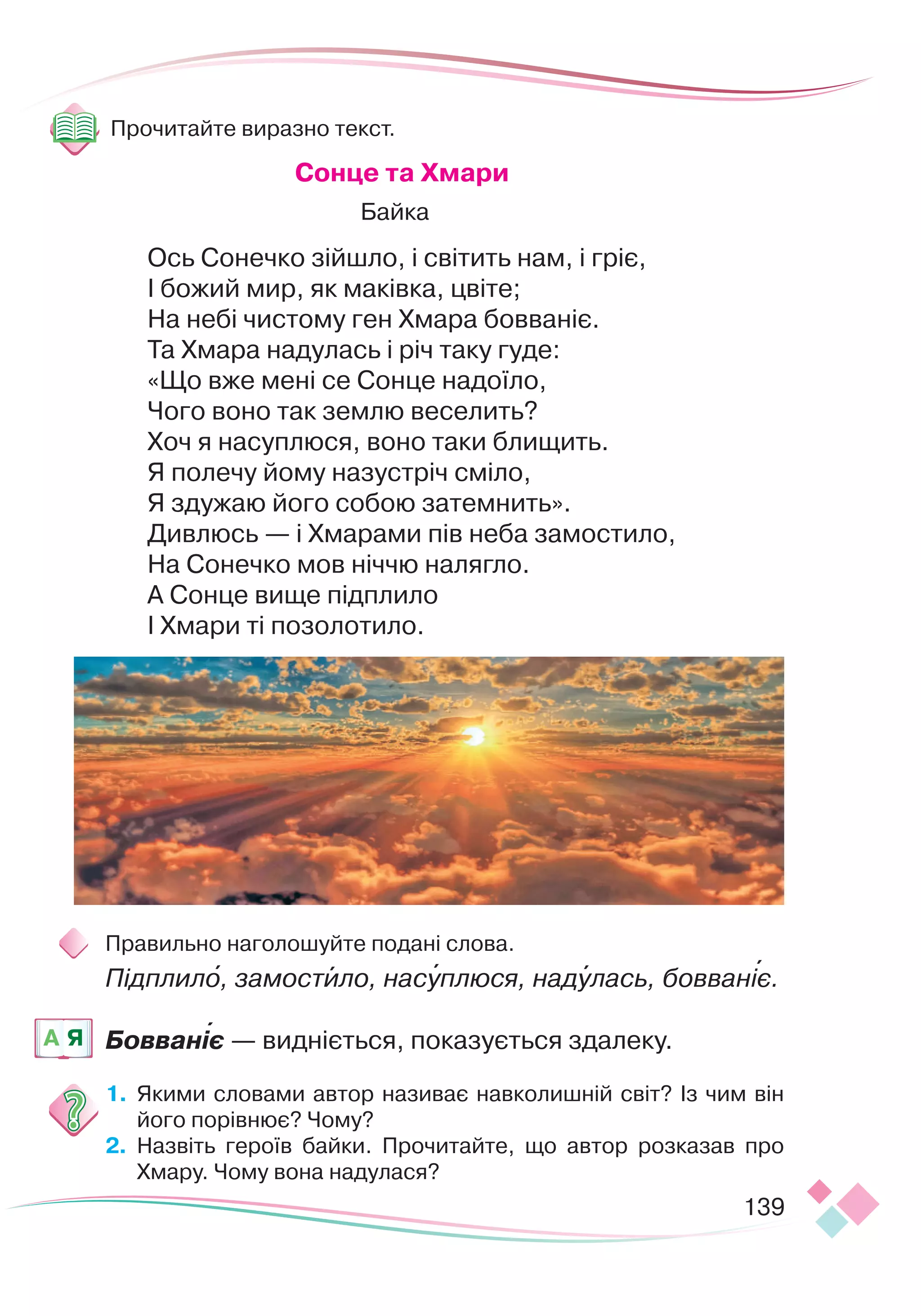 139
Прочитайте виразно текст.
С
онце та Хмари
Байка
Ось Сонечко зійшло, і світить нам, і гріє,
І божий мир, як маківка, цвіте;
На небі чистому ген Хмара бовваніє.
Та Хмара надулась і річ таку гуде:
«Що вже мені се Сонце надоїло,
Чого воно так землю веселить?
Хоч я насуплюся, воно таки блищить.
Я полечу йому назустріч сміло,
Я здужаю його собою затемнить».
Дивлюсь — і Хмарами пів неба замостило,
На Сонечко мов ніччю налягло.
А Сонце вище підплило
І Хмари ті позолотило.
Правильно наголошуйте подані слова.
Підплило, замостило, насуплюся, надулась, бовваніє.
Бовваніє — видніється, показується здалеку.
1.
	
Якими словами автор називає навколишній світ? Із чим він
його порівнює? Чому?
2.
	
Назвіть героїв байки. Прочитайте, що автор розказав про
Хмару. Чому вона надулася?
A Я 

   
 