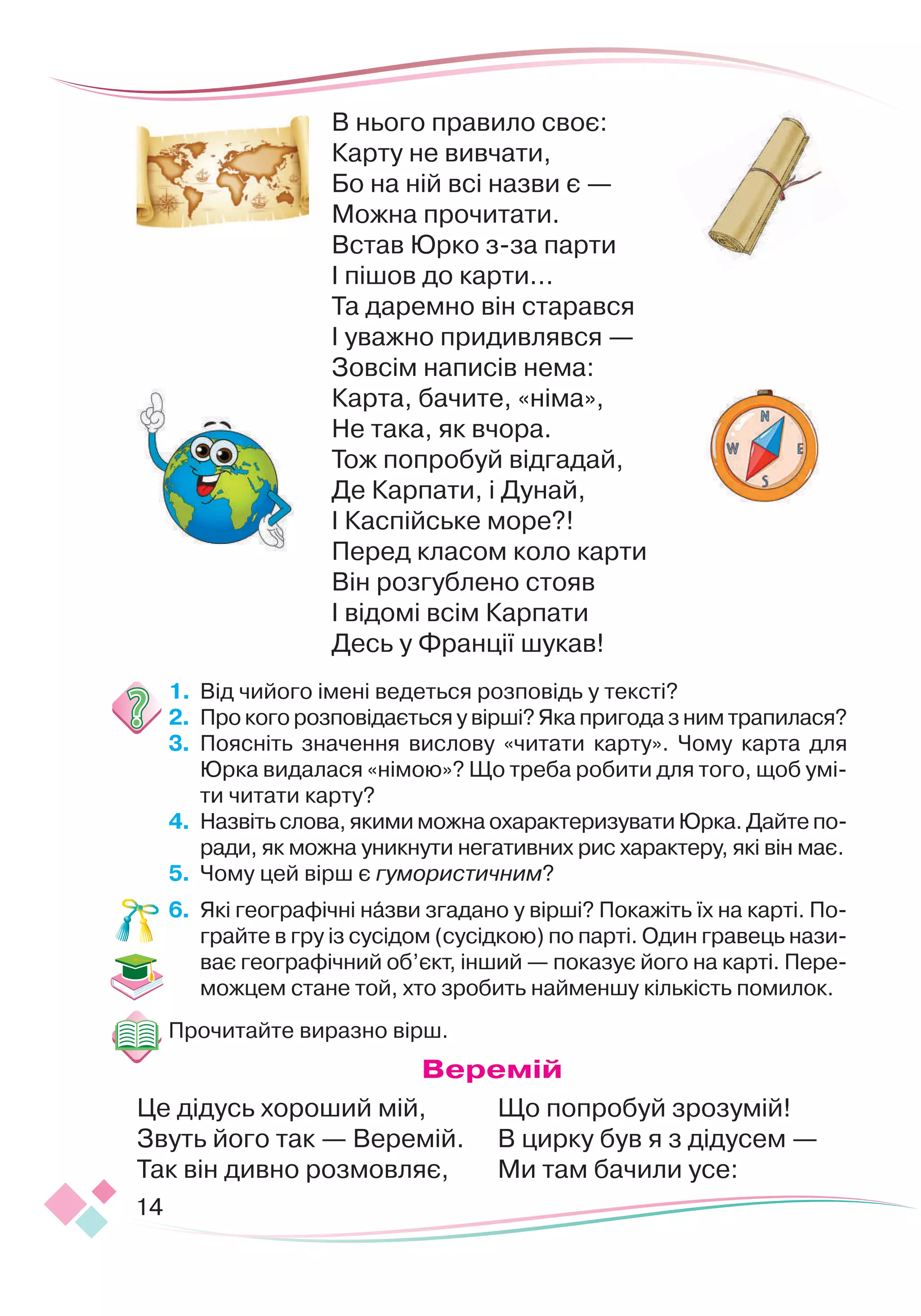 14
В нього правило своє:
Карту не вивчати,
Бо на ній всі назви є —
 
Можна прочитати.
Встав Юрко з-за парти
 
І пішов до карти...
Та даремно він старався
 
І уважно придивлявся —
 
Зовсім написів нема:
Карта, бачите, «німа»,
Не така, як вчора.
Тож попробуй відгадай,
Де Карпати, і Дунай,
І Каспійське море?!
Перед класом коло карти
 
Він розгублено стояв 
І відомі всім Карпати
 
Десь у Франції шукав!
1.	 	
Від чийого імені ведеться розповідь у тексті?
2.	 	
Про кого розповідається у вірші? Яка пригода з ним трапилася?
3.	 	
Поясніть значення вислову «читати карту». Чому карта для
Юрка видалася «німою»? Що треба робити для того, щоб умі-
ти читати карту?
4.	 	
Назвіть слова, якими можна охарактеризувати Юрка. Дайте по-
ради, як можна уникнути негативних рис характеру, які він має.
5.	 	
Чому цей вірш є гумористичним?
6.
	
Які географічні назви згадано у вірші? Покажіть їх на карті. По-
грайте в гру із сусідом (сусідкою) по парті. Один гравець нази-
ває географічний об’єкт, інший — показує його на карті. Пере-
можцем стане той, хто зробить найменшу кількість помилок.
Прочитайте виразно вірш.
В
еремій
Це дідусь хороший мій,
Звуть його так — Веремій.
Так він дивно розмовляє,
Що попробуй зрозумій!
В цирку був я з дідусем —
Ми там бачили усе:
 