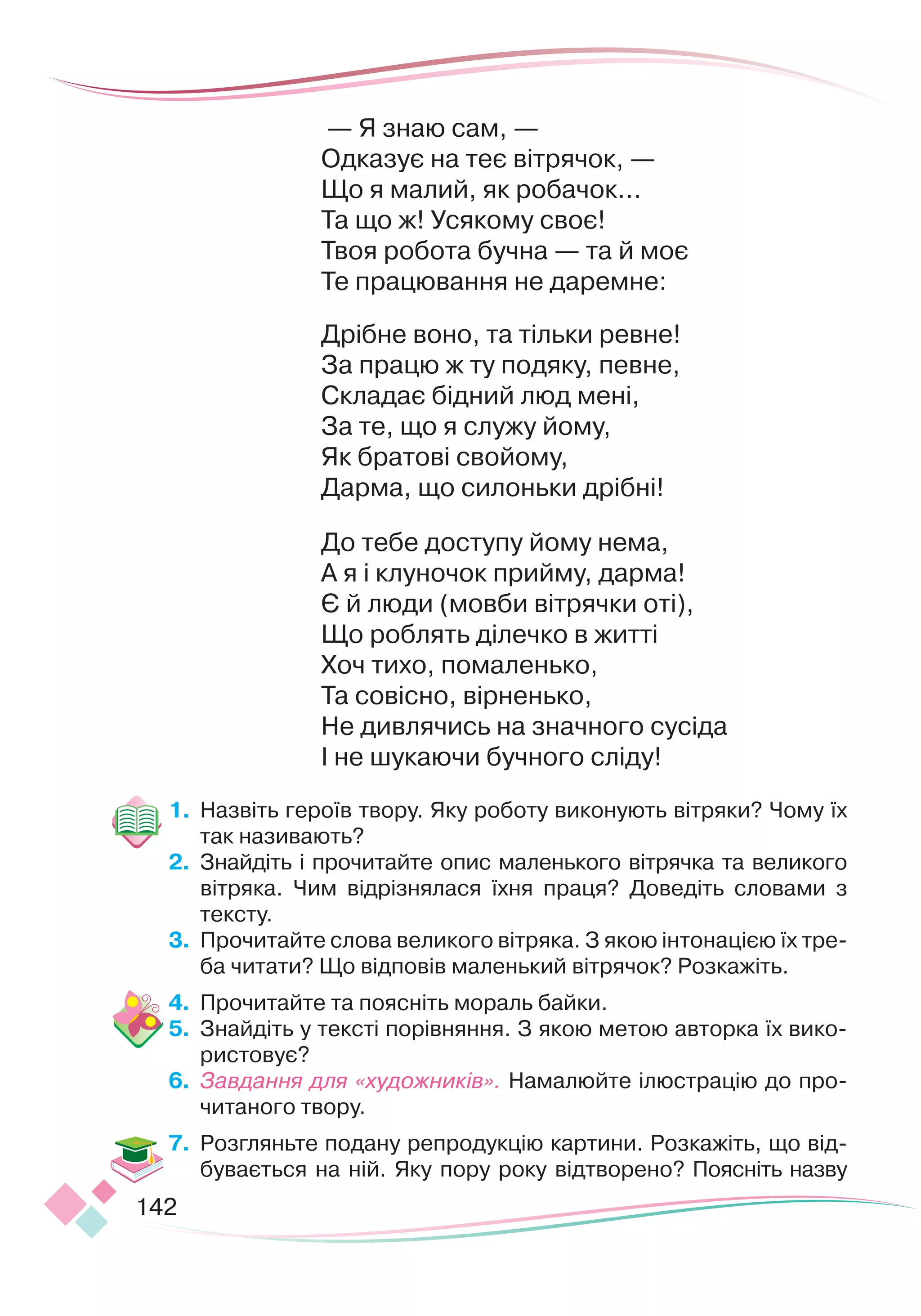 142
 — Я знаю сам, —
Одказує на теє вітрячок, —
Що я малий, як робачок…
Та що ж! Усякому своє!
Твоя робота бучна — та й моє
Те працювання не даремне:
 
Дрібне воно, та тільки ревне!
За працю ж ту подяку, певне,
Складає бідний люд мені,
За те, що я служу йому,
Як братові свойому,
Дарма, що силоньки дрібні!
 
До тебе доступу йому нема,
А я і клуночок прийму, дарма!
Є й люди (мовби вітрячки оті),
Що роблять ділечко в житті
Хоч тихо, помаленько,
Та совісно, вірненько,
Не дивлячись на значного сусіда
І не шукаючи бучного сліду!
1.	 Назвіть героїв твору. Яку роботу виконують вітряки? Чому їх
так називають?
2.	 Знайдіть і прочитайте опис маленького вітрячка та великого
вітряка. Чим відрізнялася їхня праця? Доведіть словами з
тексту.
3.	 Прочитайте слова великого вітряка. З якою інтонацією їх тре-
ба читати? Що відповів маленький вітрячок? Розкажіть.
4.	 Прочитайте та поясніть мораль байки.
5.	 Знайдіть у тексті порівняння. З якою метою авторка їх вико-
ристовує?
6.	 Завдання для «художників». Намалюйте ілюстрацію до про-
читаного твору.
7.	 Розгляньте подану репродукцію кар
­­
тини. Розкажіть, що від-
бувається на ній. Яку пору року відтворено? Поясніть назву
 