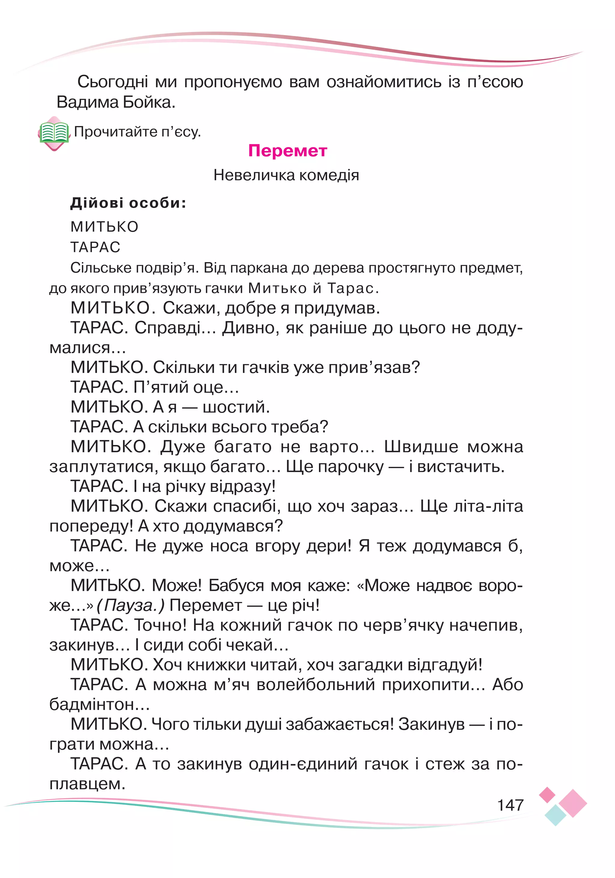 147
Сьогодні ми пропонуємо вам ознайомитись із п’єсою
Вадима Бойка.
Прочитайте п’єсу.
				
Перемет
Невеличка комедія
Дійові особи:
МИТЬКО
ТАРАС
Сільське подвір’я. Від паркана до дерева простягнуто предмет,
до якого прив’язують гачки Митько й Тарас.
МИТЬКО. Скажи, добре я придумав.
ТАРАС. Справді… Дивно, як раніше до цього не доду-
малися…
МИТЬКО. Скільки ти гачків уже прив’язав?
ТАРАС. П’ятий оце…
МИТЬКО. А я — шостий.
ТАРАС. А скільки всього треба?
МИТЬКО. Дуже багато не варто… Швидше можна
заплутатися, якщо багато… Ще парочку — і вистачить.
ТАРАС. І на річку відразу!
МИТЬКО. Скажи спасибі, що хоч зараз… Ще літа-літа
попереду! А хто додумався?
ТАРАС. Не дуже носа вгору дери! Я теж додумався б,
може…
МИТЬКО. Може! Бабуся моя каже: «Може надвоє воро-
же…» (Пауза.) Перемет — це річ!
ТАРАС. Точно! На кожний гачок по черв’ячку начепив,
закинув… І сиди собі чекай…
МИТЬКО. Хоч книжки читай, хоч загадки відгадуй!
ТАРАС. А можна м’яч волейбольний прихопити… Або
бадмінтон...
МИТЬКО. Чого тільки душі забажається! Закинув — і по
­­­
грати можна…
ТАРАС. А то закинув один-єдиний гачок і стеж за по-
плавцем.
 