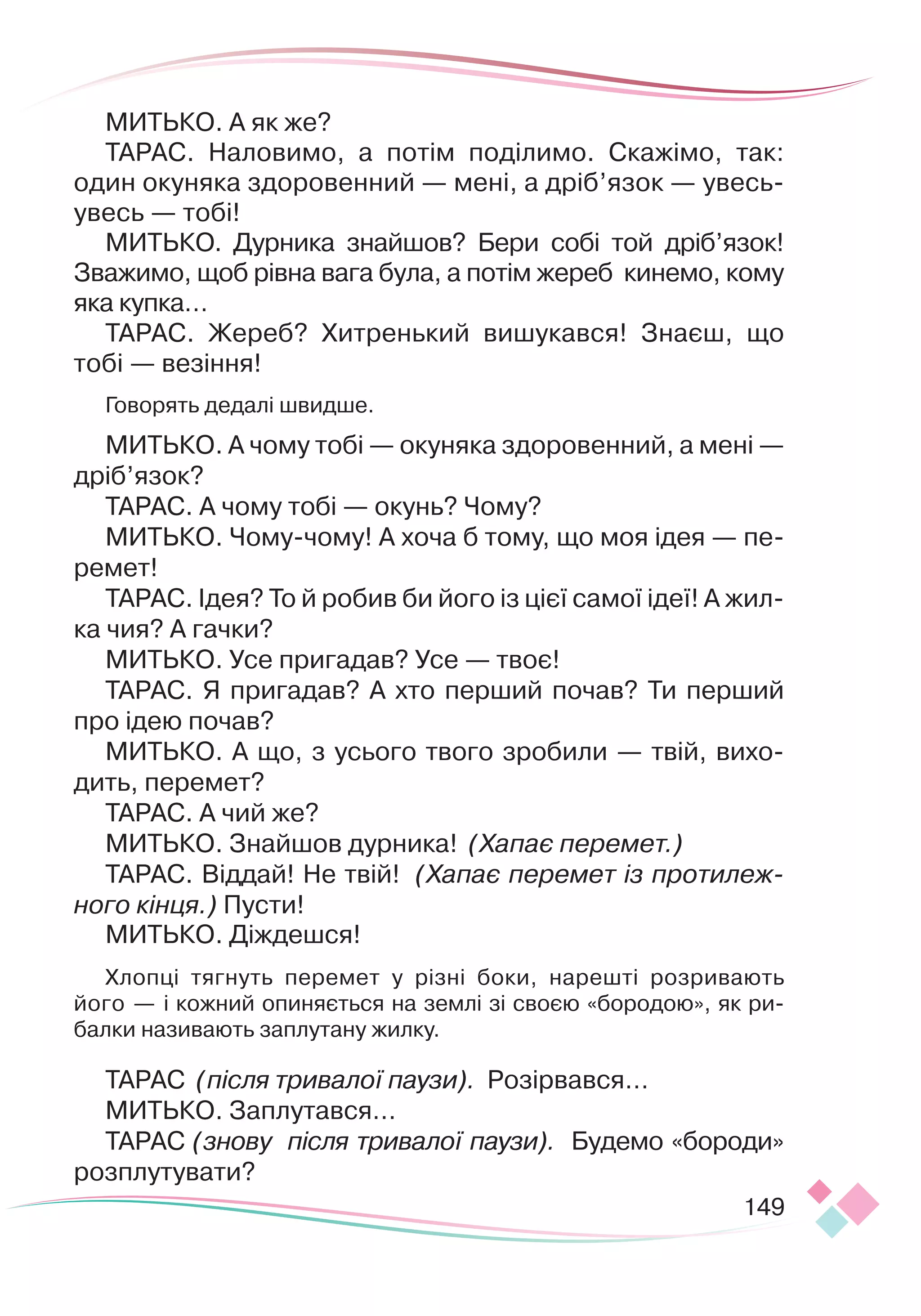 149
МИТЬКО. А як же?
ТАРАС. Наловимо, а потім поділимо. Скажімо, так:
один окуняка здоровенний — мені, а дріб’язок — увесь-
увесь — тобі!
МИТЬКО. Дурника знайшов? Бери собі той дріб’язок!
Зважимо, щоб рівна вага була, а потім жереб кинемо, кому
яка купка…
ТАРАС. Жереб? Хитренький вишукався! Знаєш, що
тобі — везіння!
Говорять дедалі швидше.
МИТЬКО. А чому тобі — окуняка здоровенний, а мені —
дріб’язок?
ТАРАС. А чому тобі — окунь? Чому?
МИТЬКО. Чому-чому! А хоча б тому, що моя ідея — пе-
ремет!
ТАРАС. Ідея? То й робив би його із цієї самої ідеї! А жил-
ка чия? А гачки?
МИТЬКО. Усе пригадав? Усе — твоє!
ТАРАС. Я пригадав? А хто перший почав? Ти перший
про ідею почав?
МИТЬКО. А що, з усього твого зробили — твій, вихо-
дить, перемет?
ТАРАС. А чий же?
МИТЬКО. Знайшов дурника! (Хапає перемет.)
ТАРАС. Віддай! Не твій! (Хапає перемет із протилеж-
ного кінця.) Пусти!
МИТЬКО. Діждешся!
Хлопці тягнуть перемет у різні боки, нарешті розривають
його — і кожний опиняється на землі зі своєю «бородою», як ри-
балки називають заплутану жилку.
ТАРАС (після тривалої паузи). Розірвався…
МИТЬКО. Заплутався…
ТАРАС (знову після тривалої паузи). Будемо «бороди»
розплутувати?
 