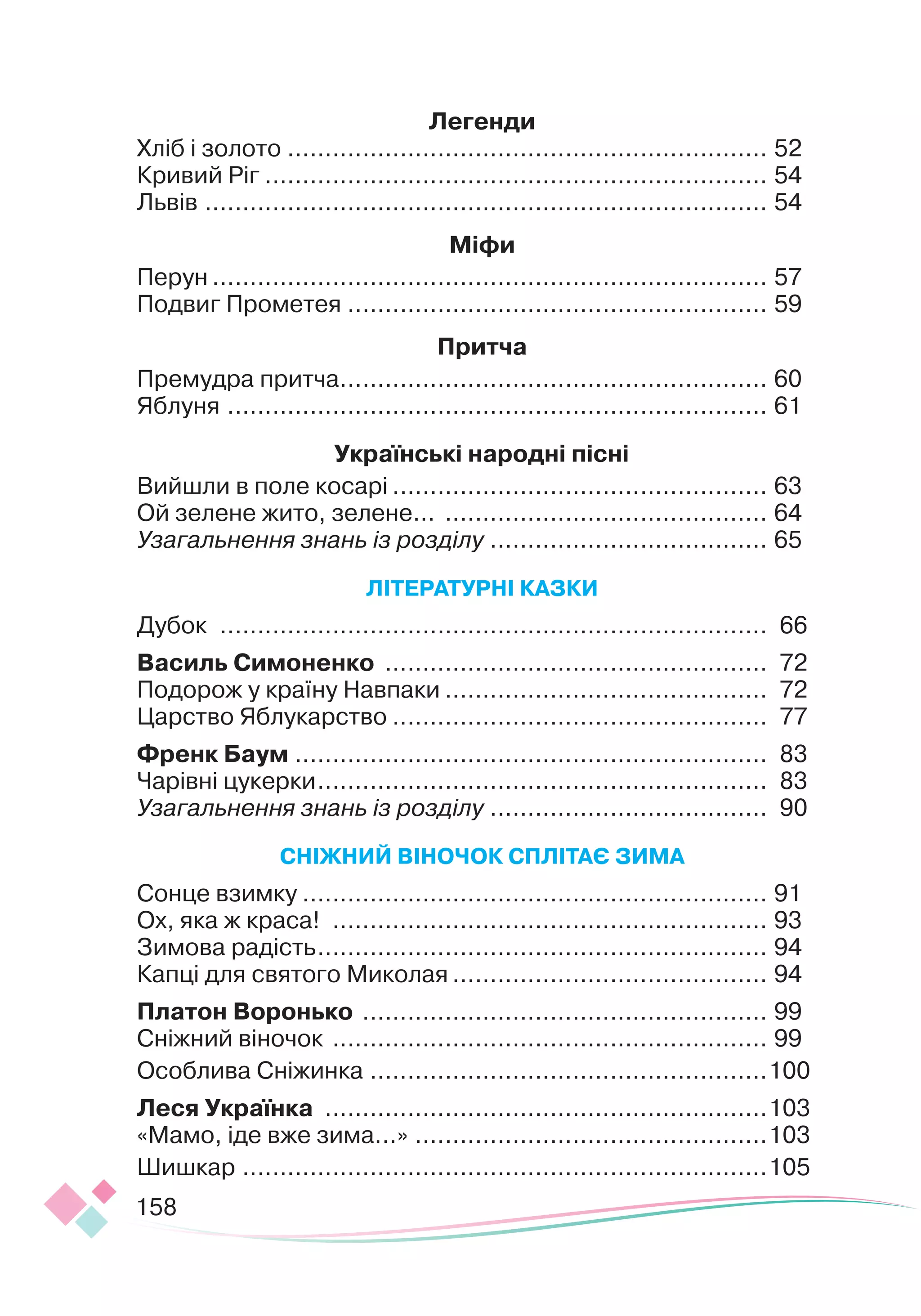 158
Легенди
Хліб і золото
.
................................................................ 52
Кривий Ріг
.
................................................................... 54
Львів
.
........................................................................... 54
М
іфи
Перун
.
.......................................................................... 57
Подвиг Прометея
.
........................................................ 59
Притча
Премудра притча
.
......................................................... 60
Яблуня
.
........................................................................ 61
Українські народні пісні
Вийшли в поле косарі
.
.................................................. 63
Ой зелене жито, зелене...
.
........................................... 64
Узагальнення знань із розділу
.
..................................... 65
ЛІ
Т
Е
РАТ
У
РН
І
КА
З
КИ
Дубок
.
......................................................................... 66
В
асиль
С
имоненко
.
................................................... 72
Подорож у країну Навпаки
.
........................................... 72
Царство Яблукарство
.
.................................................. 77
Френк Баум
.
............................................................... 83
Чарівні цукерки
.
............................................................ 83
Узагальнення знань із розділу
.
..................................... 90
СН
ІЖ
НИ
Й
В
І
НОЧОК
С
ПЛІ
ТА
Є З
ИМА
Сонце взимку
.
.............................................................. 91
Ох, яка ж краса!
.
.......................................................... 93
Зимова радість
.
............................................................ 94
Капці для святого Миколая
.
.......................................... 94
Платон
В
оронько
.
...................................................... 99
Сніжний віночок
.
.......................................................... 99
Особлива Сніжинка
.
.....................................................100
Леся Українка
.
...........................................................103
«Мамо, іде вже зима...»
.
...............................................103
Шишкар
.
......................................................................105
 