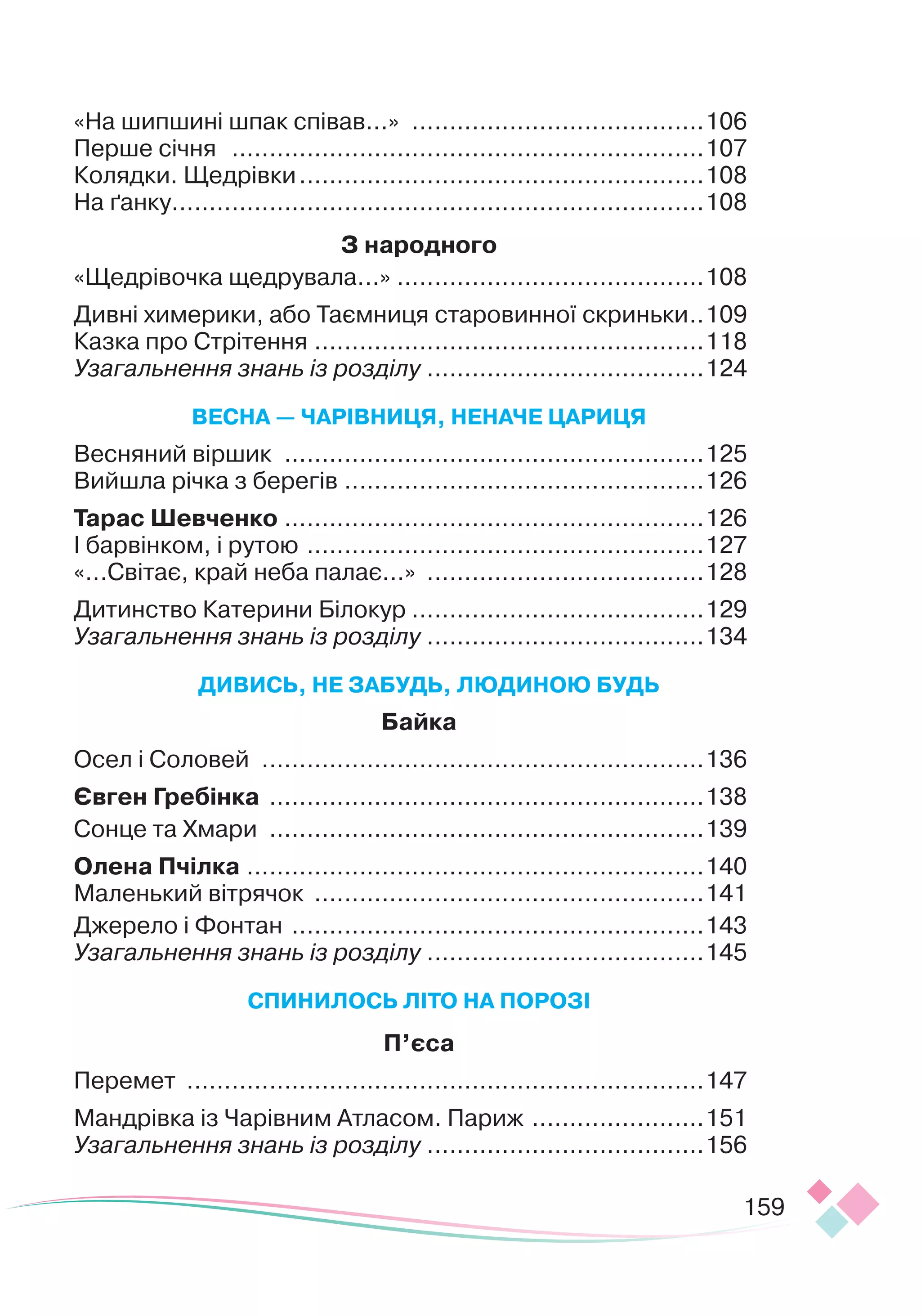 159
«На шипшині шпак співав...»
.
.......................................106
Перше січня
.
...............................................................107
Колядки. Щедрівки
.
......................................................108
На ґанку
.
.......................................................................108
З народного
«Щедрівочка щедрувала...»
.
.........................................108
Дивні химерики, або Таємниця старовинної скриньки
.
..109
Казка про Стрітення
.
....................................................118
Узагальнення знань із розділу
.
.....................................124
В
Е
СНА
—
ЧАР
І
ВНИ
ЦЯ
,
Н
Е
НАЧ
Е Ц
АРИ
Ц
Я
Весняний віршик
.
........................................................125
Вийшла річка з берегів
.
................................................126
Т
арас Шевченко
.
........................................................126
І барвінком, і рутою
.
.....................................................127
«...Світає, край неба палає...»
.
.....................................128
Дитинство Катерини Білокур .......................................129
Узагальнення знань із розділу
.
.....................................134
Д
ИВИСЬ
,
Н
Е З
А
БУД
Ь
, ЛЮД
ИНО
Ю БУД
Ь
Байка
Осел і Соловей
.
...........................................................136
Євген Гребінка
.
..........................................................138
Сонце та Хмари
.
..........................................................139
О
лена Пчілка
.
.............................................................140
Маленький вітрячок
.
....................................................141
Джерело і Фонтан
.
.......................................................143
Узагальнення знань із розділу
.
.....................................145
С
П
ИНИ
Л
ОСЬ
ЛІ
ТО
НА
П
ОРО
ЗІ
П’єса
Перемет
.
.....................................................................147
Мандрівка із Чарівним Атласом. Париж
.
.......................151
Узагальнення знань із розділу
.
.....................................156
 
